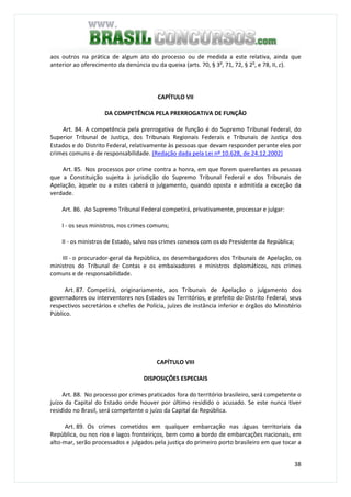 38
aos outros na prática de algum ato do processo ou de medida a este relativa, ainda que
anterior ao oferecimento da denúncia ou da queixa (arts. 70, § 3o
, 71, 72, § 2o
, e 78, II, c).
CAPÍTULO VII
DA COMPETÊNCIA PELA PRERROGATIVA DE FUNÇÃO
Art. 84. A competência pela prerrogativa de função é do Supremo Tribunal Federal, do
Superior Tribunal de Justiça, dos Tribunais Regionais Federais e Tribunais de Justiça dos
Estados e do Distrito Federal, relativamente às pessoas que devam responder perante eles por
crimes comuns e de responsabilidade. (Redação dada pela Lei nº 10.628, de 24.12.2002)
Art. 85. Nos processos por crime contra a honra, em que forem querelantes as pessoas
que a Constituição sujeita à jurisdição do Supremo Tribunal Federal e dos Tribunais de
Apelação, àquele ou a estes caberá o julgamento, quando oposta e admitida a exceção da
verdade.
Art. 86. Ao Supremo Tribunal Federal competirá, privativamente, processar e julgar:
I - os seus ministros, nos crimes comuns;
II - os ministros de Estado, salvo nos crimes conexos com os do Presidente da República;
III - o procurador-geral da República, os desembargadores dos Tribunais de Apelação, os
ministros do Tribunal de Contas e os embaixadores e ministros diplomáticos, nos crimes
comuns e de responsabilidade.
Art. 87. Competirá, originariamente, aos Tribunais de Apelação o julgamento dos
governadores ou interventores nos Estados ou Territórios, e prefeito do Distrito Federal, seus
respectivos secretários e chefes de Polícia, juízes de instância inferior e órgãos do Ministério
Público.
CAPÍTULO VIII
DISPOSIÇÕES ESPECIAIS
Art. 88. No processo por crimes praticados fora do território brasileiro, será competente o
juízo da Capital do Estado onde houver por último residido o acusado. Se este nunca tiver
residido no Brasil, será competente o juízo da Capital da República.
Art. 89. Os crimes cometidos em qualquer embarcação nas águas territoriais da
República, ou nos rios e lagos fronteiriços, bem como a bordo de embarcações nacionais, em
alto-mar, serão processados e julgados pela justiça do primeiro porto brasileiro em que tocar a
 