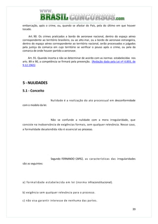 39
embarcação, após o crime, ou, quando se afastar do País, pela do último em que houver
tocado.
Art. 90. Os crimes praticados a bordo de aeronave nacional, dentro do espaço aéreo
correspondente ao território brasileiro, ou ao alto-mar, ou a bordo de aeronave estrangeira,
dentro do espaço aéreo correspondente ao território nacional, serão processados e julgados
pela justiça da comarca em cujo território se verificar o pouso após o crime, ou pela da
comarca de onde houver partido a aeronave.
Art. 91. Quando incerta e não se determinar de acordo com as normas estabelecidas nos
arts. 89 e 90, a competência se firmará pela prevenção. (Redação dada pela Lei nº 4.893, de
9.12.1965)
5 - NULIDADES
5.1 - Conceito
Nulidade é a realização do ato processual em desconformidade
com o modelo da lei.
Não se confunde a nulidade com a mera irregularidade, que
consiste na inobservância de exigências formais, sem qualquer relevância. Nesse caso,
a formalidade desatendida não é essencial ao processo.
Segundo FERNANDO CAPEZ, as características das irregularidades
são as seguintes:
a) formalidade estabelecida em lei (norma infraconstitucional).
b) exigência sem qualquer relevância para o processo.
c) não visa garantir interesse de nenhuma das partes.
 