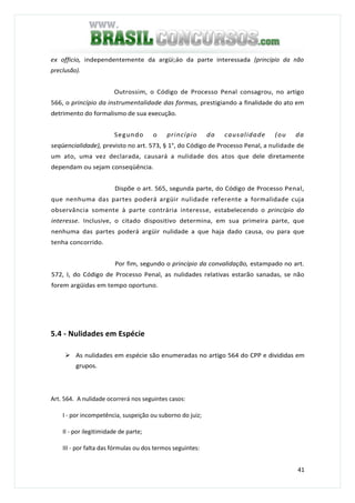 41
ex officio, independentemente da argüi;áo da parte interessada (princípio da não
preclusão).
Outrossim, o Código de Processo Penal consagrou, no artigo
566, o princípio da instrumentalidade das formas, prestigiando a finalidade do ato em
detrimento do formalismo de sua execução.
Segundo o princípio da causalidade (ou da
seqüencialidade), previsto no art. 573, § 1°, do Código de Processo Penal, a nulidade de
um ato, uma vez declarada, causará a nulidade dos atos que dele diretamente
dependam ou sejam conseqüência.
Dispõe o art. 565, segunda parte, do Código de Processo Penal,
que nenhuma das partes poderá argüir nulidade referente a formalidade cuja
observância somente à parte contrária interesse, estabelecendo o princípio do
interesse. Inclusive, o citado dispositivo determina, em sua primeira parte, que
nenhuma das partes poderá argüir nulidade a que haja dado causa, ou para que
tenha concorrido.
Por fim, segundo o princípio da convalidação, estampado no art.
572, I, do Código de Processo Penal, as nulidades relativas estarão sanadas, se não
forem argüidas em tempo oportuno.
5.4 - Nulidades em Espécie
As nulidades em espécie são enumeradas no artigo 564 do CPP e divididas em
grupos.
Art. 564. A nulidade ocorrerá nos seguintes casos:
I - por incompetência, suspeição ou suborno do juiz;
II - por ilegitimidade de parte;
III - por falta das fórmulas ou dos termos seguintes:
 