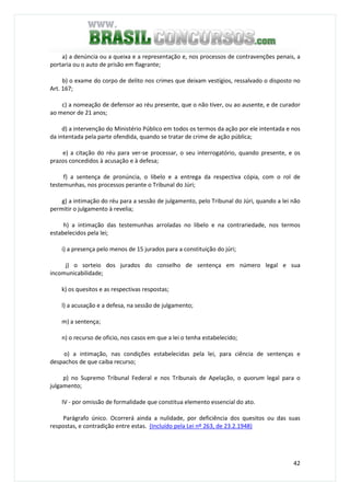 42
a) a denúncia ou a queixa e a representação e, nos processos de contravenções penais, a
portaria ou o auto de prisão em flagrante;
b) o exame do corpo de delito nos crimes que deixam vestígios, ressalvado o disposto no
Art. 167;
c) a nomeação de defensor ao réu presente, que o não tiver, ou ao ausente, e de curador
ao menor de 21 anos;
d) a intervenção do Ministério Público em todos os termos da ação por ele intentada e nos
da intentada pela parte ofendida, quando se tratar de crime de ação pública;
e) a citação do réu para ver-se processar, o seu interrogatório, quando presente, e os
prazos concedidos à acusação e à defesa;
f) a sentença de pronúncia, o libelo e a entrega da respectiva cópia, com o rol de
testemunhas, nos processos perante o Tribunal do Júri;
g) a intimação do réu para a sessão de julgamento, pelo Tribunal do Júri, quando a lei não
permitir o julgamento à revelia;
h) a intimação das testemunhas arroladas no libelo e na contrariedade, nos termos
estabelecidos pela lei;
i) a presença pelo menos de 15 jurados para a constituição do júri;
j) o sorteio dos jurados do conselho de sentença em número legal e sua
incomunicabilidade;
k) os quesitos e as respectivas respostas;
l) a acusação e a defesa, na sessão de julgamento;
m) a sentença;
n) o recurso de oficio, nos casos em que a lei o tenha estabelecido;
o) a intimação, nas condições estabelecidas pela lei, para ciência de sentenças e
despachos de que caiba recurso;
p) no Supremo Tribunal Federal e nos Tribunais de Apelação, o quorum legal para o
julgamento;
IV - por omissão de formalidade que constitua elemento essencial do ato.
Parágrafo único. Ocorrerá ainda a nulidade, por deficiência dos quesitos ou das suas
respostas, e contradição entre estas. (Incluído pela Lei nº 263, de 23.2.1948)
 