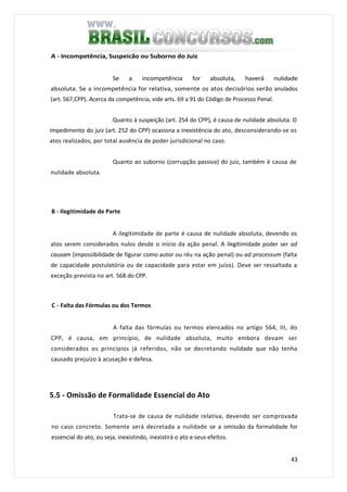 43
A - Incompetência, Suspeicão ou Suborno do Juiz
Se a incompetência for absoluta, haverá nulidade
absoluta. Se a incompetência for relativa, somente os atos decisórios serão anulados
(art. 567,CPP). Acerca da competência, vide arts. 69 a 91 do Código de Processo Penal.
Quanto à suspeição (art. 254 do CPP), é causa de nulidade absoluta. O
impedimento do juiz (art. 252 do CPP) ocasiona a inexistência do ato, desconsiderando-se os
atos realizados, por total ausência de poder jurisdicional no caso.
Quanto ao suborno (corrupção passiva) do juiz, também é causa de
nulidade absoluta.
B - Ilegitimidade de Parte
A ilegitimidade de parte é causa de nulidade absoluta, devendo os
atos serem considerados nulos desde o início da ação penal. A ilegitimidade poder ser ad
causam (impossibilidade de figurar como autor ou réu na ação penal) ou ad processum (falta
de capacidade postulatória ou de capacidade para estar em juízo). Deve ser ressaltada a
exceção prevista no art. 568 do CPP.
C - Falta das Fórmulas ou dos Termos
A falta das fórmulas ou termos elencados no artigo 564, III, do
CPP, é causa, em princípio, de nulidade absoluta, muito embora devam ser
considerados os princípios já referidos, não se decretando nulidade que não tenha
causado prejuízo à acusação e defesa.
5.5 - Omissão de Formalidade Essencial do Ato
Trata-se de causa de nulidade relativa, devendo ser comprovada
no caso concreto. Somente será decretada a nulidade se a omissão da formalidade for
essencial do ato, ou seja, inexistindo, inexistirá o ato e seus efeitos.
 