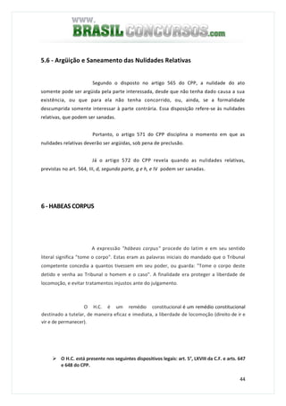 44
5.6 - Argüição e Saneamento das Nulidades Relativas
Segundo o disposto no artigo 565 do CPP, a nulidade do ato
somente pode ser argüida pela parte interessada, desde que não tenha dado causa a sua
existência, ou que para ela não tenha concorrido, ou, ainda, se a formalidade
descumprida somente interessar à parte contrária. Essa disposição refere-se às nulidades
relativas, que podem ser sanadas.
Portanto, o artigo 571 do CPP disciplina o momento em que as
nulidades relativas deverão ser argüidas, sob pena de preclusão.
Já o artigo 572 do CPP revela quando as nulidades relativas,
previstas no art. 564, III, d, segunda parte, g e h, e IV podem ser sanadas.
6 - HABEAS CORPUS
A expressão "hábeas corpus" procede do latim e em seu sentido
literal significa "tome o corpo". Estas eram as palavras iniciais do mandado que o Tribunal
competente concedia a quantos tivessem em seu poder, ou guarda: "Tome o corpo deste
detido e venha ao Tribunal o homem e o caso". A finalidade era proteger a liberdade de
locomoção, e evitar tratamentos injustos ante do julgamento.
O H.C. é um remédio constitucional é um remédio constitucional
destinado a tutelar, de maneira eficaz e imediata, a liberdade de locomoção (direito de ir e
vir e de permanecer).
O H.C. está presente nos seguintes dispositivos legais: art. 5°, LXVIII da C.F. e arts. 647
e 648 do CPP.
 