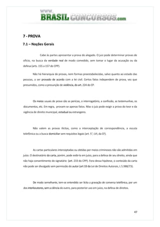 47
7 - PROVA
7.1 – Noções Gerais
Cabe às partes apresentar a prova do alegado. O juiz pode determinar provas de
ofício, na busca da verdade real de modo comedido, sem tomar o lugar da acusação ou da
defesa (arts. 155 a 157 do CPP).
Não há hierarquia de provas, nem formas preestabelecidas, salvo quanto ao estado das
pessoas, a ser provado de acordo com a lei civil. Certos fatos independem de prova, vez que
presumidos, como a presunção de violência, do art. 224 do CP.
Os meios usuais de prova são as perícias, o interrogatório, a confissão, as testemunhas, os
documentos, etc. Em regra, provam-se apenas fatos. Mas o juiz pode exigir a prova do teor e da
vigência de direito municipal, estadual ou estrangeiro.
Não valem as provas ilícitas, como a interceptação de correspondência, a escuta
telefônica ou a busca domiciliar sem requisitos legais (art. 5°, LVI, da CF).
As cartas particulares interceptadas ou obtidas por meios criminosos não são admitidas em
juízo. O destinatário da carta, porém, pode exibi-la em juízo, para a defesa de seu direito, ainda que
não haja consentimento do signatário (art. 233 do CPP). Fora dessa hipótese, o conteúdo da carta
não pode ser divulgado sem permissão do autor (art 33 da Lei de Direitos Autorais, L 5.988/73).
De modo semelhante, tem-se entendido ser lícita a gravação de conversa telefônica, por um
dosinterlocutores,sema ciência do outro, para posterior uso em juízo, na defesa de direitos.
 