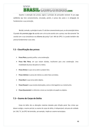 48
Quanto à valoração das provas, vigora o princípio da persuasão racional. O juiz julga
conforme seu livre convencimento, vinculado, porém, à prova dos autos e à obrigação de
fundamentar a sua convicção.
No Júri, contudo, o princípio é outro. É o do livre convencimento puro, ou da convicção íntima.
O jurado não promete julgar de acordo com a lei ou de acordo com a prova, mas tão-somente "de
acordo com a sua consciência e os ditames da justiça" (art. 464 do CPP). E o jurado também não
precisa fundamentar o seu voto.
7.2 - Classificação das provas
Prova Plena, quando justifica uma condenação.
Prova Não Plena, em que restam dúvidas, insuficiente para uma condenação. Uma
modalidade de prova não plena é o indício.
Prova Direta é a que versa sobre o próprio fato.
Prova Indireta é a prova de indícios ou sobre fatos correlatos.
Prova Real é a que versa sobre objetos.
Prova Pessoal é a que envolve declarações, como o interrogatório ou o testemunho.
Prova Documental é a referente a sinais ou inscrições em papéis ou objetos.
7.3 – Exame de Corpo de Delito
Corpo de delito são as alterações materiais deixadas pela infração penal. Nos crimes que
deixam vestígio, o exame pericial, ou exame de corpo de delito, é indispensável, sob pena de nulidade
(art. 564, "b", do CPP). No homicídio, por exemplo, impõe-se o exame necroscópico.
 
