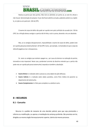 49
Realiza-se perícia por dois peritos. Mas tem-se admitido um perito só, se este for oficial e
não houver demonstração de prejuízo. O juiz não ficará adstrito ao laudo, podendo aceitá-lo ou rejeitá-
lo, no todo ou em parte (art. 182 do CPP).
O exame de corpo de delito não pode ser suprido nem pela confissão do acusado (art. 158 do
CPP). Se a infração deixou vestígio e a perícia não foi feita, nula è a prova, devendo o réu ser absolvido.
Mas, se os vestígios desapareceram, impossibilitado o exame de corpo de delito, poderá este
ser suprido pela prova testemunhal (art. 167do CPP). Como, por exemplo, no homicídio emqueo corpo da
vítima foi jogado ao mar e desapareceu.
Às vezes os vestígios que existiam apagam-se, por causa da demora na realização da perícia,
tornando-se esta impossível. Neste caso, ponderável corrente da doutrina entende que a perícia não
pode mais ser suprida pela prova testemunhal, impondo-se também a absolvição.
Exame Direto é o realizado sobre a pessoa ou coisa objeto da ação delituosa.
Exame Indireto é o realizado sobre dados paralelos, como ficha médica de paciente ou
depoimento de testemunha.
Exame Complementar é o feito para completar ou substituir outro.
8 – RECURSOS
8.1 - Conceito
Recurso é o pedido de reexame de uma decisão judicial, para que seja promovida a
reforma ou modificação, ou apenas a invalidação da sentença proferida. São previstos em lei,
dirigidos ao mesmo órgão hierarquicamente superior, dentro do mesmo processo.
 