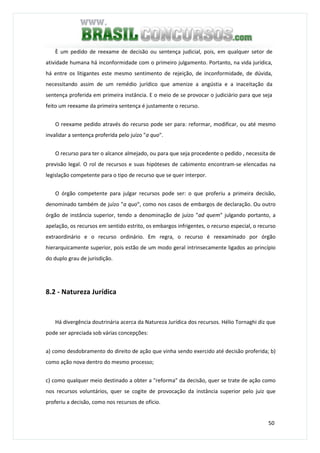 50
È um pedido de reexame de decisão ou sentença judicial, pois, em qualquer setor de
atividade humana há inconformidade com o primeiro julgamento. Portanto, na vida jurídica,
há entre os litigantes este mesmo sentimento de rejeição, de inconformidade, de dúvida,
necessitando assim de um remédio jurídico que amenize a angústia e a inaceitação da
sentença proferida em primeira instância. E o meio de se provocar o judiciário para que seja
feito um reexame da primeira sentença é justamente o recurso.
O reexame pedido através do recurso pode ser para: reformar, modificar, ou até mesmo
invalidar a sentença proferida pelo juízo "a quo".
O recurso para ter o alcance almejado, ou para que seja procedente o pedido , necessita de
previsão legal. O rol de recursos e suas hipóteses de cabimento encontram-se elencadas na
legislação competente para o tipo de recurso que se quer interpor.
O órgão competente para julgar recursos pode ser: o que proferiu a primeira decisão,
denominado também de juízo "a quo", como nos casos de embargos de declaração. Ou outro
órgão de instância superior, tendo a denominação de juízo "ad quem" julgando portanto, a
apelação, os recursos em sentido estrito, os embargos infrigentes, o recurso especial, o recurso
extraordinário e o recurso ordinário. Em regra, o recurso é reexaminado por órgão
hierarquicamente superior, pois estão de um modo geral intrinsecamente ligados ao princípio
do duplo grau de jurisdição.
8.2 - Natureza Jurídica
Há divergência doutrinária acerca da Natureza Jurídica dos recursos. Hélio Tornaghi diz que
pode ser apreciada sob várias concepções:
a) como desdobramento do direito de ação que vinha sendo exercido até decisão proferida; b)
como ação nova dentro do mesmo processo;
c) como qualquer meio destinado a obter a "reforma" da decisão, quer se trate de ação como
nos recursos voluntários, quer se cogite de provocação da instância superior pelo juiz que
proferiu a decisão, como nos recursos de ofício.
 