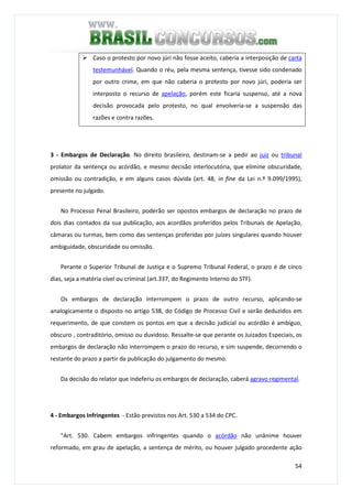 54
Caso o protesto por novo júri não fosse aceito, caberia a interposição de carta
testemunhável. Quando o réu, pela mesma sentença, tivesse sido condenado
por outro crime, em que não caberia o protesto por novo júri, poderia ser
interposto o recurso de apelação, porém este ficaria suspenso, até a nova
decisão provocada pelo protesto, no qual envolveria-se a suspensão das
razões e contra razões.
3 - Embargos de Declaração. No direito brasileiro, destinam-se a pedir ao juiz ou tribunal
prolator da sentença ou acórdão, e mesmo decisão interlocutória, que elimine obscuridade,
omissão ou contradição, e em alguns casos dúvida (art. 48, in fine da Lei n.º 9.099/1995),
presente no julgado.
No Processo Penal Brasileiro, poderão ser opostos embargos de declaração no prazo de
dois dias contados da sua publicação, aos acordãos proferidos pelos Tribunais de Apelação,
câmaras ou turmas, bem como das sentenças proferidas por juízes singulares quando houver
ambiguidade, obscuridade ou omissão.
Perante o Superior Tribunal de Justiça e o Supremo Tribunal Federal, o prazo é de cinco
dias, seja a matéria cível ou criminal (art.337, do Regimento Interno do STF).
Os embargos de declaração interrompem o prazo de outro recurso, aplicando-se
analogicamente o disposto no artigo 538, do Código de Processo Civil e serão deduzidos em
requerimento, de que constem os pontos em que a decisão judicial ou acórdão é ambíguo,
obscuro , contraditório, omisso ou duvidoso. Ressalte-se que perante os Juizados Especiais, os
embargos de declaração não interrompem o prazo do recurso, e sim suspende, decorrendo o
restante do prazo a partir da publicação do julgamento do mesmo.
Da decisão do relator que indeferiu os embargos de declaração, caberá agravo regimental.
4 - Embargos Infringentes - Estão previstos nos Art. 530 a 534 do CPC.
"Art. 530. Cabem embargos infringentes quando o acórdão não unânime houver
reformado, em grau de apelação, a sentença de mérito, ou houver julgado procedente ação
 
