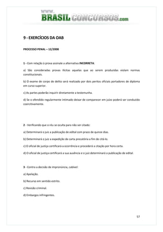 57
9 - EXERCÍCIOS DA OAB
PROCESSO PENAL – 12/2008
1 - Com relação à prova assinale a alternativa INCORRETA:
a) São consideradas provas ilícitas aquelas que ao serem produzidas violam normas
constitucionais.
b) O exame de corpo de delito será realizado por dois peritos oficiais portadores de diploma
em curso superior.
c) As partes poderão inquirir diretamente a testemunha.
d) Se o ofendido regularmente intimado deixar de comparecer em juízo poderá ser conduzido
coercitivamente.
2 - Verificando que o réu se oculta para não ser citado:
a) Determinará o juiz a publicação de edital com prazo de quinze dias.
b) Determinará o juiz a expedição de carta precatória a fim de citá-lo.
c) O oficial de justiça certificará a ocorrência e procederá a citação por hora certa.
d) O oficial de justiça certificará a sua ausência e o juiz determinará a publicação de edital.
3 - Contra a decisão de impronúncia, cabível:
a) Apelação.
b) Recurso em sentido estrito.
c) Revisão criminal.
d) Embargos infringentes.
 