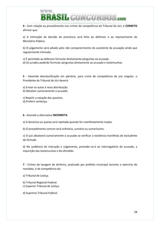 58
4 - Com relação ao procedimento nos crimes de competência do Tribunal do Júri, é CORRETO
afirmar que:
a) A intimação da decisão de pronúncia será feita ao defensor e ao representante do
Ministério Público.
b) O julgamento será adiado pelo não comparecimento do assistente da acusação ainda que
regularmente intimado.
c) É permitido ao defensor formular diretamente perguntas ao acusado.
d) Os jurados poderão formular perguntas diretamente ao acusado e testemunhas.
5 - Havendo desclassificação em plenário, para crime de competência do juiz singular, o
Presidente do Tribunal do Júri deverá:
a) Enviar os autos à nova distribuição.
b) Absolver sumariamente o acusado.
c) Repetir a votação dos quesitos.
d) Proferir sentença.
6 - Assinale a alternativa INCORRETA:
a) A denúncia ou queixa será rejeitada quando for manifestamente inepta.
b) O procedimento comum será ordinário, sumário ou sumaríssimo.
c) O juiz absolverá sumariamente o acusado se verificar a existência manifesta de excludente
de ilicitude.
d) Na audiência de instrução e julgamento, proceder-se-á ao interrogatório do acusado, a
inquirição das testemunhas e do ofendido.
7 - Crimes de lavagem de dinheiro, praticado por prefeito municipal durante o exercício do
mandato, é de competência do:
a) Tribunal de Justiça.
b) Tribunal Regional Federal.
c) Superior Tribunal de Justiça.
d) Supremo Tribunal Federal.
 