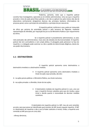 5
Podemos, portanto, notar que o inquérito policial
constitui fase investigatória, operando-se em âmbito administrativo. Uma vez que o inquérito
precede o início da ação penal (fase judicial), a ele não se aplicam (ou pelo menos não são de
observância estritamente obrigatória) diversos dos princípios basilares informadores do
processo penal, como o princípio do contraditório, o princípio do juiz natural etc.
O inquérito policial, conforme o caso, pode ser instaurado
de ofício por portaria da autoridade policial e pela lavratura de flagrante, mediante
representação do ofendido, por requisição do juiz ou do Ministério Publico e por requerimento
da vítima.
Se o inquérito policial é procedimento administrativo, os atos
nele praticados são administrativos. Esses atos são dotados de discricionariedade. O inquérito
policial não tem contraditório e nem ampla defesa. O advogado pode peticionar na fase do
inquérito; e o delegado pode autorizar ou não o pedido de determinada diligência, diante do
seu poder discricionário.
1.1 - DESTINATÁRIOS
O inquérito policial apresenta como destinatários o
destinatário imediato e o destinatário mediato.
• O inquérito policial apresenta como destinatário imediato o
titular da ação a que preceda, são eles:
A - na ações penais públicas: o Ministério Público, seu titular exclusivo;
B - nas ações privadas: o ofendido, titular de tais ações.
• O destinatário mediato do inquérito policial é o juiz, uma vez
que o inquérito fornece subsídios para que ele receba a peça
inicial e decida quanto à necessidade de decretar medidas
cautelares.
O destinatário do inquérito policial é o MP, mas ele será remetido
ao juízo, para que possa ser identificado qual membro do MP atuará naquele inquérito. O MP
é o destinatário do inquérito e não o juiz (o Poder Judiciário é inerte). Então, o inquérito será
remetido ao MP para que em cinco dias:
- ofereça denúncia;
 