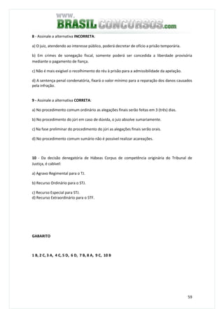 59
8 - Assinale a alternativa INCORRETA:
a) O juiz, atendendo ao interesse público, poderá decretar de ofício a prisão temporária.
b) Em crimes de sonegação fiscal, somente poderá ser concedida a liberdade provisória
mediante o pagamento de fiança.
c) Não é mais exigível o recolhimento do réu à prisão para a admissibilidade da apelação.
d) A sentença penal condenatória, fixará o valor mínimo para a reparação dos danos causados
pela infração.
9 - Assinale a alternativa CORRETA:
a) No procedimento comum ordinário as alegações finais serão feitas em 3 (três) dias.
b) No procedimento do júri em caso de dúvida, o juiz absolve sumariamente.
c) Na fase preliminar do procedimento do júri as alegações finais serão orais.
d) No procedimento comum sumário não é possível realizar acareações.
10 - Da decisão denegatória de Hábeas Corpus de competência originária do Tribunal de
Justiça, é cabível:
a) Agravo Regimental para o TJ.
b) Recurso Ordinário para o STJ.
c) Recurso Especial para STJ.
d) Recurso Extraordinário para o STF.
GABARITO
1 B, 2 C, 3 A, 4 C, 5 D, 6 D, 7 B, 8 A, 9 C, 10 B
 