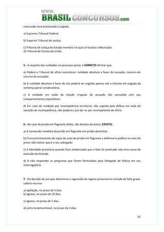 61
concussão será processada e julgada:
a) Supremo Tribunal Federal.
b) Superior Tribunal de Justiça.
c) Tribunal de Justiça do Estado membro no qual se localiza o Município.
d) Tribunal de Contas da União.
5 - A respeito das nulidades no processo penal, é CORRETO afirmar que:
a) Poderá o Tribunal de oficio reconhecer nulidade absoluta a favor do acusado, mesmo em
recurso da acusação.
b) A nulidade absoluta a favor do réu poderá ser argüida apenas até o trânsito em julgado da
sentença penal condenatória.
c) A nulidade em razão da citação irregular do acusado não convalida com seu
comparecimento espontâneo.
d) Em caso de nulidade por incompetência territorial, não argüida pela defesa em sede de
exceção de incompetência, não poderá o juiz dar-se por incompetente de ofício.
6 - No caso de prisão em flagrante delito, são direitos do preso, EXCETO:
a) A conversão imediata da prisão em flagrante em prisão domiciliar.
b) O encaminhamento de cópia do auto de prisão em flagrante a defensoria pública no caso do
preso não indicar que é o seu advogado.
c) A liberdade provisória quando ficar evidenciado que o fato foi praticado sob uma causa de
exclusão da ilicitude.
d) A não responder as perguntas que forem formuladas pelo Delegado de Policia em seu
interrogatório.
7 - Da decisão do juiz que determina a regressão do regime prisional em virtude de falta grave,
caberá recurso:
a) apelação, no prazo de 5 dias.
b) agravo, no prazo de 10 dias.
c) agravo, no prazo de 5 dias.
d) carta testemunhável, no prazo de 2 dias.
 