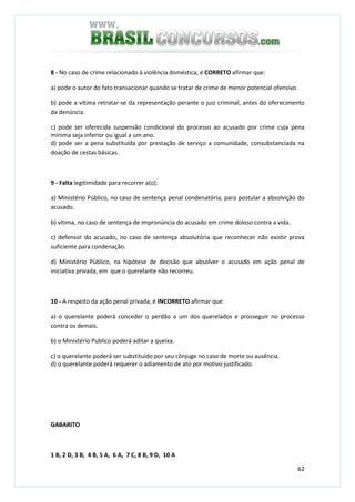 62
8 - No caso de crime relacionado à violência doméstica, é CORRETO afirmar que:
a) pode o autor do fato transacionar quando se tratar de crime de menor potencial ofensivo.
b) pode a vítima retratar-se da representação perante o juiz criminal, antes do oferecimento
da denúncia.
c) pode ser oferecida suspensão condicional do processo ao acusado por crime cuja pena
mínima seja inferior ou igual a um ano.
d) pode ser a pena substituída por prestação de serviço a comunidade, consubstanciada na
doação de cestas básicas.
9 - Falta legitimidade para recorrer a(o):
a) Ministério Público, no caso de sentença penal condenatória, para postular a absolvição do
acusado.
b) vítima, no caso de sentença de impronúncia do acusado em crime doloso contra a vida.
c) defensor do acusado, no caso de sentença absolutória que reconhecer não existir prova
suficiente para condenação.
d) Ministério Público, na hipótese de decisão que absolver o acusado em ação penal de
iniciativa privada, em que o querelante não recorreu.
10 - A respeito da ação penal privada, é INCORRETO afirmar que:
a) o querelante poderá conceder o perdão a um dos querelados e prosseguir no processo
contra os demais.
b) o Ministério Publico poderá aditar a queixa.
c) o querelante poderá ser substituído por seu cônjuge no caso de morte ou ausência.
d) o querelante poderá requerer o adiamento de ato por motivo justificado.
GABARITO
1 B, 2 D, 3 B, 4 B, 5 A, 6 A, 7 C, 8 B, 9 D, 10 A
 