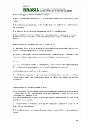 64
3 - Assinale a opção correta acerca do tribunal do júri.
A - Em se tratando de nulidades do júri, o CPP determina que sejam elas suscitadas logo após a
réplica.
B - O efeito devolutivo da apelação contra decisões do júri não é adstrito aos fundamentos da
sua interposição.
C - A soberania dos veredictos não é assegurada, pela CF, à instituição do júri.
D - Se a decisão for manifestamente contrária à prova dos autos, ou seja, quando os jurados
decidirem arbitrariamente, dissociando-se de toda e qualquer evidência probatória, caberá
apelação.
QUESTÃO 64
4 - Assinale a opção correta de acordo com as súmulas do STF.
A - A renúncia do réu ao direito de apelação, manifestada sem a assistência do defensor, não
impede o conhecimento da apelação por este interposta.
B - Admite-se a suspensão condicional do processo por crime continuado, se a soma da pena
mínima da infração mais grave com o aumento mínimo de um sexto for superior a
um ano.
C - A pena unificada para atender ao limite de trinta anos de cumprimento, determinado pelo
CP, é considerada para a concessão de outros benefícios, tais como o livramento
condicional ou regime mais favorável de execução.
D - Inadmite-se a progressão de regime de cumprimento da pena ou a aplicação imediata de
regime menos severo nela determinada, antes do trânsito em julgado da sentença
condenatória.
QUESTÃO 65
5 - Assinale a opção correta acerca da ação penal.
A - Se, em qualquer fase do processo, o juiz reconhecer extinta a punibilidade, deverá aguardar
o requerimento do MP, do querelante ou do réu, apontando a causa de extinção da
punibilidade, para poder declará-la.
B - A renúncia ao exercício do direito de queixa, em relação a um dos autores do crime, não se
estende aos demais agentes.
C - A queixa contra qualquer dos autores do crime obrigará ao processo de todos, e o MP
velará pela sua indivisibilidade.
D - O perdão concedido a um dos querelados aproveitará a todos, inclusive ao querelado que o
recusar.
QUESTÃO 66
 