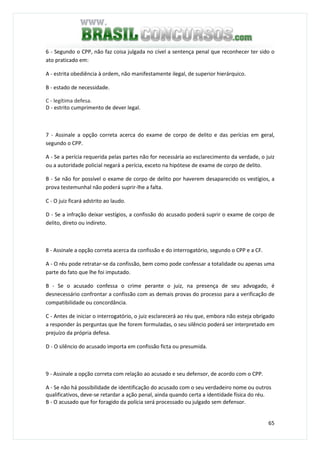 65
6 - Segundo o CPP, não faz coisa julgada no cível a sentença penal que reconhecer ter sido o
ato praticado em:
A - estrita obediência à ordem, não manifestamente ilegal, de superior hierárquico.
B - estado de necessidade.
C - legítima defesa.
D - estrito cumprimento de dever legal.
QUESTÃO 67
7 - Assinale a opção correta acerca do exame de corpo de delito e das perícias em geral,
segundo o CPP.
A - Se a perícia requerida pelas partes não for necessária ao esclarecimento da verdade, o juiz
ou a autoridade policial negará a perícia, exceto na hipótese de exame de corpo de delito.
B - Se não for possível o exame de corpo de delito por haverem desaparecido os vestígios, a
prova testemunhal não poderá suprir-lhe a falta.
C - O juiz ficará adstrito ao laudo.
D - Se a infração deixar vestígios, a confissão do acusado poderá suprir o exame de corpo de
delito, direto ou indireto.
QUESTÃO 68
8 - Assinale a opção correta acerca da confissão e do interrogatório, segundo o CPP e a CF.
A - O réu pode retratar-se da confissão, bem como pode confessar a totalidade ou apenas uma
parte do fato que lhe foi imputado.
B - Se o acusado confessa o crime perante o juiz, na presença de seu advogado, é
desnecessário confrontar a confissão com as demais provas do processo para a verificação de
compatibilidade ou concordância.
C - Antes de iniciar o interrogatório, o juiz esclarecerá ao réu que, embora não esteja obrigado
a responder às perguntas que lhe forem formuladas, o seu silêncio poderá ser interpretado em
prejuízo da própria defesa.
D - O silêncio do acusado importa em confissão ficta ou presumida.
QUESTÃO 69
9 - Assinale a opção correta com relação ao acusado e seu defensor, de acordo com o CPP.
A - Se não há possibilidade de identificação do acusado com o seu verdadeiro nome ou outros
qualificativos, deve-se retardar a ação penal, ainda quando certa a identidade física do réu.
B - O acusado que for foragido da polícia será processado ou julgado sem defensor.
 