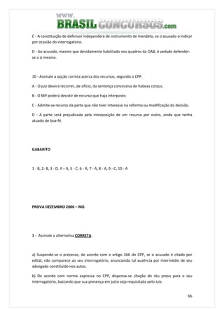 66
C - A constituição de defensor independerá de instrumento de mandato, se o acusado o indicar
por ocasião do interrogatório.
D - Ao acusado, mesmo que devidamente habilitado nos quadros da OAB, é vedado defender-
se a si mesmo.
QUESTÃO 70
10 - Assinale a opção correta acerca dos recursos, segundo o CPP.
A - O juiz deverá recorrer, de ofício, da sentença concessiva de habeas corpus.
B - O MP poderá desistir de recurso que haja interposto.
C - Admite-se recurso da parte que não tiver interesse na reforma ou modificação da decisão.
D - A parte será prejudicada pela interposição de um recurso por outro, ainda que tenha
atuado de boa-fé.
GABARITO
1 - B, 2- B, 3 - D, 4 – A, 5 - C, 6 - A, 7 - A, 8 - A, 9 - C, 10 - A
PROVA DEZEMBRO 2006 – MG
1 - Assinale a alternativa CORRETA:
a) Suspende-se o processo, de acordo com o artigo 366 do CPP, se o acusado é citado por
edital, não comparece ao seu interrogatório, anunciando tal ausência por intermédio de seu
advogado constituído nos autos.
b) De acordo com norma expressa no CPP, dispensa-se citação do réu preso para o seu
interrogatório, bastando que sua presença em juízo seja requisitada pelo Juiz.
 
