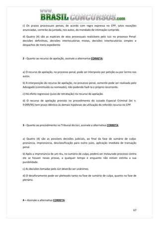 67
c) Os prazos processuais penais, de acordo com regra expressa no CPP, salvo exceções
anunciadas, correrão da juntada, nos autos, do mandado de intimação cumprido.
d) Quatro (4) são as espécies de atos processuais realizáveis pelo Juiz no processo Penal:
decisões definitivas, decisões interlocutórias mistas, decisões interlocutórias simples e
despachos de mero expediente.
2 - Quanto ao recurso de apelação, assinale a alternariva CORRETA:
a) O recurso de apelação, no processo penal, pode ser interposto por petição ou por termo nos
autos.
b) A interposição do recurso de apelação, no processo penal, somente pode ser realizada pelo
Advogado (constituído ou nomeado), não podendo fazê-la o próprio recorrente.
c) Há efeito regressivo (juízo de retratação) no recurso de apelação.
d) O recurso de apelação previsto no procedimento do Juizado Especial Criminal (lei n.
9.099/95) tem prazo idêntico às demais hipóteses de utilização do referido recurso no CPP.
3 - Quanto ao procedimento no Tribunal do Júri, assinale a alternativa CORRETA:
a) Quatro (4) são as possíveis decisões judiciais, ao final da fase de sumário de culpa:
pronúncia, impronúncia, desclassificação para outro juízo, aplicação imediata de transação
penal.
b) Após a impronúncia de um réu, no sumário de culpa, poderá ser instaurado processo contra
ele se houver novas provas, a qualquer tempo e enquanto não estiver extinta a sua
punibilidade.
c) As decisões tomadas pelo Júri deverão ser unânimes.
d) O desaforamento pode ser pleiteado tanto na fase de sumário de culpa, quanto na fase de
plenário.
4 – Assinale a alternativa CORRETA:
 