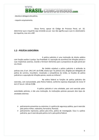 6
- devolva à delegacia de polícia;
- requeira arquivamento.
Dessa forma, apesar do Código de Processo Penal, art. 10,
determinar que o inquérito seja remetido ao juiz isso não significa que o juiz é o destinatário
do inquérito, mas sim o MP.
1.2 - POLÍCIA JUDICIÁRIA
A polícia judiciária é uma instituição de direito público
com função auxiliar à justiça. Sua finalidade é a apuração da ocorrência de infrações penais e
suas respectivas autorias, visando a fornecer elementos para a propositura da ação penal por
seu titular.
No âmbito estadual a polícia judiciária é atribuída às
polícias civis. O art. 144, § 4º, da CF/88, estatui que "às polícias civis, dirigidas por delegados de
polícia de carreira, incumbem, ressalvada a competência da União, as funções de polícia
judiciária e a apuração de infrações penais, exceto as militares".
Na esfera federal as funções de polícia judiciária são
exercidas, com exclusividade, pela Polícia Federal, conforme expressa disposição do inciso IV
do § 1º do art. 144 da CF/88.
A polícia judiciária é uma atividade, pois será exercida pelas
autoridades policiais, e não uma instituição. As instituições policiais possuem dois tipos de
atividades distintas:
policiamento preventivo ou ostensivo: é a polícia de segurança pública, que é exercida
pela polícia militar, rodoviária, ferroviária, florestal;
policiamento repressivo, polícia pós-crime, polícia de investigação. Essa é a polícia
judiciária, que é exercida pela polícia civil e pela polícia federal.
 