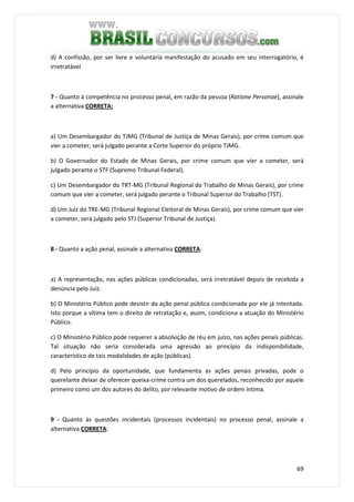 69
d) A confissão, por ser livre e voluntária manifestação do acusado em seu interrogatório, é
irretratável.
7 - Quanto à competência no processo penal, em razão da pessoa (Ratione Personae), assinale
a alternativa CORRETA:
a) Um Desembargador do TJMG (Tribunal de Justiça de Minas Gerais), por crime comum que
vier a cometer, será julgado perante a Corte Superior do próprio TJMG.
b) O Governador do Estado de Minas Gerais, por crime comum que vier a cometer, será
julgado perante o STF (Supremo Tribunal Federal).
c) Um Desembargador do TRT-MG (Tribunal Regional do Trabalho de Minas Gerais), por crime
comum que vier a cometer, será julgado perante o Tribunal Superior do Trabalho (TST).
d) Um Juiz do TRE-MG (Tribunal Regional Eleitoral de Minas Gerais), por crime comum que vier
a cometer, será julgado pelo STJ (Superior Tribunal de Justiça).
8 - Quanto a ação penal, assinale a alternativa CORRETA:
a) A representação, nas ações públicas condicionadas, será irretratável depois de recebida a
denúncia pelo Juiz.
b) O Ministério Público pode desistir da ação penal pública condicionada por ele já intentada.
Isto porque a vítima tem o direito de retratação e, assim, condiciona a atuação do Ministério
Público.
c) O Ministério Público pode requerer a absolvição de réu em juízo, nas ações penais públicas.
Tal situação não seria considerada uma agressão ao princípio da indisponibilidade,
característico de tais modalidades de ação (públicas).
d) Pelo princípio da oportunidade, que fundamenta as ações penais privadas, pode o
querelante deixar de oferecer queixa-crime contra um dos querelados, reconhecido por aquele
primeiro como um dos autores do delito, por relevante motivo de ordem íntima.
9 - Quanto às questões incidentais (processos incidentais) no processo penal, assinale a
alternativa CORRETA:
 