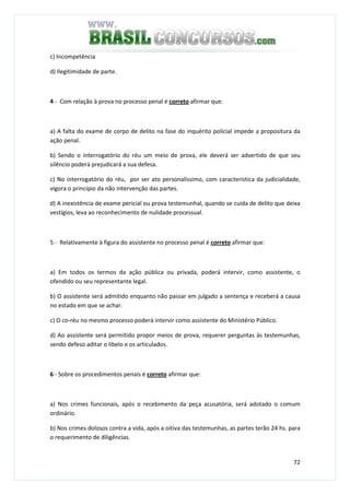 72
c) Incompetência
d) Ilegitimidade de parte.
4 - Com relação à prova no processo penal é correto afirmar que:
a) A falta do exame de corpo de delito na fase do inquérito policial impede a propositura da
ação penal.
b) Sendo o interrogatório do réu um meio de prova, ele deverá ser advertido de que seu
silêncio poderá prejudicará a sua defesa.
c) No interrogatório do réu, por ser ato personalíssimo, com característica da judicialidade,
vigora o principio da não intervenção das partes.
d) A inexistência de exame pericial ou prova testemunhal, quando se cuida de delito que deixa
vestígios, leva ao reconhecimento de nulidade processual.
5 - Relativamente à figura do assistente no processo penal é correto afirmar que:
a) Em todos os termos da ação pública ou privada, poderá intervir, como assistente, o
ofendido ou seu representante legal.
b) O assistente será admitido enquanto não passar em julgado a sentença e receberá a causa
no estado em que se achar.
c) O co-réu no mesmo processo poderá intervir como assistente do Ministério Público.
d) Ao assistente será permitido propor meios de prova, requerer perguntas às testemunhas,
sendo defeso aditar o libelo e os articulados.
6 - Sobre os procedimentos penais é correto afirmar que:
a) Nos crimes funcionais, após o recebimento da peça acusatória, será adotado o comum
ordinário.
b) Nos crimes dolosos contra a vida, após a oitiva das testemunhas, as partes terão 24 hs. para
o requerimento de diligências.
 