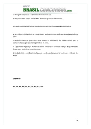 74
c) Denegada a apelação é cabível a carta testemunhável.
d) Negado hábeas corpus pelo T.J.M.G. é cabível agravo de instrumento.
10 - Relativamente às ações de impugnação no processo penal é correto afirmar que:
a) A revisão criminal poderá ser requerida em qualquer tempo, desde que antes da extinção da
pena.
b) Constitui falta de justa causa que permite a impetração de hábeas corpus para o
trancamento da ação penal a ilegitimidade de parte.
c) É possível a impetração de hábeas corpus para discutir causa de extinção de punibilidade,
desde que o paciente se encontre preso.
d) Será admitida a revisão criminal quando a sentença absolutória for contrária à evidência dos
autos.
GABARITO
1 C, 2 A, 3 B, 4 D, 5 B, 6 A, 7 C, 8 D, 9 A, 10 B
 
