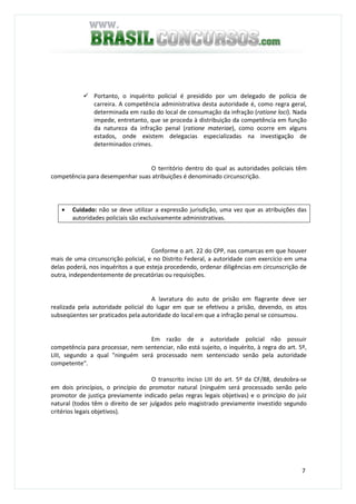 7
Portanto, o inquérito policial é presidido por um delegado de polícia de
carreira. A competência administrativa desta autoridade é, como regra geral,
determinada em razão do local de consumação da infração (ratione loci). Nada
impede, entretanto, que se proceda à distribuição da competência em função
da natureza da infração penal (ratione materiae), como ocorre em alguns
estados, onde existem delegacias especializadas na investigação de
determinados crimes.
O território dentro do qual as autoridades policiais têm
competência para desempenhar suas atribuições é denominado circunscrição.
• Cuidado: não se deve utilizar a expressão jurisdição, uma vez que as atribuições das
autoridades policiais são exclusivamente administrativas.
Conforme o art. 22 do CPP, nas comarcas em que houver
mais de uma circunscrição policial, e no Distrito Federal, a autoridade com exercício em uma
delas poderá, nos inquéritos a que esteja procedendo, ordenar diligências em circunscrição de
outra, independentemente de precatórias ou requisições.
A lavratura do auto de prisão em flagrante deve ser
realizada pela autoridade policial do lugar em que se efetivou a prisão, devendo, os atos
subseqüentes ser praticados pela autoridade do local em que a infração penal se consumou.
Em razão de a autoridade policial não possuir
competência para processar, nem sentenciar, não está sujeito, o inquérito, à regra do art. 5º,
LIII, segundo a qual "ninguém será processado nem sentenciado senão pela autoridade
competente".
O transcrito inciso LIII do art. 5º da CF/88, desdobra-se
em dois princípios, o princípio do promotor natural (ninguém será processado senão pelo
promotor de justiça previamente indicado pelas regras legais objetivas) e o princípio do juiz
natural (todos têm o direito de ser julgados pelo magistrado previamente investido segundo
critérios legais objetivos).
 