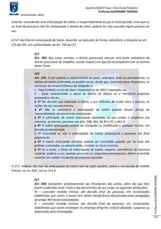Apostila OAB 2ª Fase ≈ Direito do Trabalho 
Professor ALEXANDRE TEIXEIRA 
Curso de Direito – 2012.1 
Professor ALEXANDRE TEIXEIRA 
100 
entanto, concedendo uma antecipação de tutela, a responsabilidade do juiz é muito grande, visto que se 
ao final do processo não for comprovado o direito do autor, poderá ter sido causado algum prejuízo ao 
réu. 
A CLT não fala em antecipação de tutela, devendo ser aplicado, de forma subsidiária, o disposto no art. 
273 do CPC, em conformidade do art. 769 da CLT. 
CLT 
Art. 769. Nos casos omissos, o direito processual comum será fonte subsidiária do 
direito processual do trabalho, exceto naquilo em que for incompatível com as normas 
deste Título. 
CPC 
Art. 273. O juiz poderá, a requerimento da parte, antecipar, total ou parcialmente, os 
efeitos da tutela pretendida no pedido inicial, desde que, existindo prova inequívoca, se 
convença da verossimilhança da alegação e: 
I – haja fundado receio de dano irreparável ou de difícil reparação; ou 
II – fique caracterizado o abuso de direito de defesa ou o manifesto propósito 
protelatório do réu. 
§ 1º Na decisão que antecipar a tutela, o juiz indicará, de modo claro e preciso, as 
razões do seu convencimento. 
§ 2º Não se concederá a antecipação da tutela quando houver perigo de 
irreversibilidade do provimento antecipado. 
§ 3º A efetivação da tutela antecipada observará, no que couber e conforme sua 
natureza, as normas previstas nos arts. 588, 461, §§ 4º e 5º, e 461-A. 
§ 4º A tutela antecipada poderá ser revogada ou modificada a qualquer tempo, em 
decisão fundamentada. 
§ 5º Concedida ou não a antecipação da tutela, prosseguirá o processo até final 
julgamento. 
§ 6º A tutela antecipada também poderá ser concedida quando um ou mais dos 
pedidos cumulados, ou parcela deles, mostrar-se incon troverso. 
§ 7º Se o autor, a título de antecipação de tutela, requerer providência de natureza 
cautelar, poderá o juiz, quando presentes os respectivos pressupostos, deferir a medida 
cautelar em caráter incidental do processo ajuizado. 
A CLT, embora não fale de antecipação de tutela nem de ação cautelar, prevê a concessão de medida 
liminar, no art. 659, incisos IX e X: 
CLT 
Art. 659. Competem privativamente aos Presidentes das Juntas, além das que lhes 
forem conferidas neste Título e das decorrentes de seu cargo, as seguintes atribuições: 
IX – conceder medida liminar, até decisão final do processo, em reclamações 
trabalhistas que visem a tornar sem efeito transferência disciplinada pelos parágrafos 
do artigo 469 desta Consolidação; 
X – conceder medida liminar, até decisão final do processo, em reclamações 
trabalhistas que visem reintegrar no emprego dirigente sindical afastado, suspenso ou 
dispensado pelo empregador. 
 