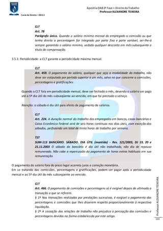Apostila OAB 2ª Fase ≈ Direito do Trabalho 
Professor ALEXANDRE TEIXEIRA 
Curso de Direito – 2012.1 
Professor ALEXANDRE TEIXEIRA 
103 
CLT 
Art. 78 
Parágrafo único. Quando o salário minimo mensal do empregado a comissão ou que 
tenha direito a percentagem for integrado por parte fixa e parte variável, ser-lhe-á 
sempre garantido o salário minimo, vedado qualquer desconto em mês subsequente a 
título de compensação. 
3.5.3. Periodicidade: a CLT garante a periodicidade máxima mensal. 
CLT 
Art. 459. O pagamento do salário, qualquer que seja a modalidade do trabalho, não 
deve ser estipulado por período superior a um mês, salvo no que concerne a comissões, 
percentagens e gratificações. 
Quando a CLT fala em periodicidade mensal, deve ser fechado o mês, devendo o salário ser pago 
até o 5º dia útil do mês subseqüente ao vencido, em que foi prestado o serviço. 
Atenção: o sábado é dia útil para efeito de pagamento de salários. 
CLT 
Art. 224. A duração normal do trabalho dos empregados em bancos, casas bancárias e 
Caixa Econômica Federal será de seis horas contínuas nos dias úteis, com exceção dos 
sábados, perfazendo um total de trinta horas de trabalho por semana. 
TST 
SUM-113 BANCÁRIO. SÁBADO. DIA ÚTIL (mantida) - Res. 121/2003, DJ 19, 20 e 
21.11.2003 O sábado do bancário é dia útil não trabalhado, não dia de repouso 
remunerado. Não cabe a repercussão do pagamento de horas extras habituais em sua 
remuneração. 
O pagamento do salário fora do prazo legal acarreta juros e correção monetária. 
Em se tratando das comissões, percentagens e gratificações, podem ser pagar após a periodicidade 
mensal e ao 5º dia útil do mês subseqüente ao vencido. 
CLT 
Art. 466. O pagamento de comissões e percentagens só é exigível depois de ultimada a 
transação a que se referem. 
§ 1º Nas transações realizadas por prestações sucessivas, é exigível o pagamento das 
percentagens e comissões que lhes disserem respeito proporcionalmente à respectiva 
liquidação. 
§ 2º A cessação das relações de trabalho não prejudica a percepção das comissões e 
percentagens devidas na forma estabelecida por este artigo. 
 
