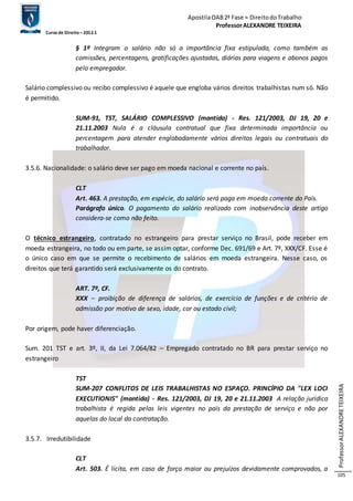 Apostila OAB 2ª Fase ≈ Direito do Trabalho 
Professor ALEXANDRE TEIXEIRA 
Curso de Direito – 2012.1 
Professor ALEXANDRE TEIXEIRA 
105 
§ 1º Integram o salário não só a importância fixa estipulada, como também as 
comissões, percentagens, gratificações ajustadas, diárias para viagens e abonos pagos 
pelo empregador. 
Salário complessivo ou recibo complessivo é aquele que engloba vários direitos trabalhistas num só. Não 
é permitido. 
SUM-91, TST, SALÁRIO COMPLESSIVO (mantida) - Res. 121/2003, DJ 19, 20 e 
21.11.2003 Nula é a cláusula contratual que fixa determinada importância ou 
percentagem para atender englobadamente vários direitos legais ou contratuais do 
trabalhador. 
3.5.6. Nacionalidade: o salário deve ser pago em moeda nacional e corrente no país. 
CLT 
Art. 463. A prestação, em espécie, do salário será paga em moeda corrente do País. 
Parágrafo único. O pagamento do salário realizado com inobservância deste artigo 
considera-se como não feito. 
O técnico estrangeiro, contratado no estrangeiro para prestar serviço no Brasil, pode receber em 
moeda estrangeira, no todo ou em parte, se assim optar, conforme Dec. 691/69 e Art. 7º, XXX/CF. Esse é 
o único caso em que se permite o recebimento de salários em moeda estrangeira. Nesse caso, os 
direitos que terá garantido será exclusivamente os do contrato. 
ART. 7º, CF. 
XXX – proibição de diferença de salários, de exercício de funções e de critério de 
admissão por motivo de sexo, idade, cor ou estado civil; 
Por origem, pode haver diferenciação. 
Sum. 201 TST e art. 3º, II, da Lei 7.064/82 – Empregado contratado no BR para prestar serviço no 
estrangeiro 
TST 
SUM-207 CONFLITOS DE LEIS TRABALHISTAS NO ESPAÇO. PRINCÍPIO DA "LEX LOCI 
EXECUTIONIS" (mantida) - Res. 121/2003, DJ 19, 20 e 21.11.2003 A relação jurídica 
trabalhista é regida pelas leis vigentes no país da prestação de serviço e não por 
aquelas do local da contratação. 
3.5.7. Irredutibilidade 
CLT 
Art. 503. É lícita, em caso de força maior ou prejuízos devidamente comprovados, a 
 