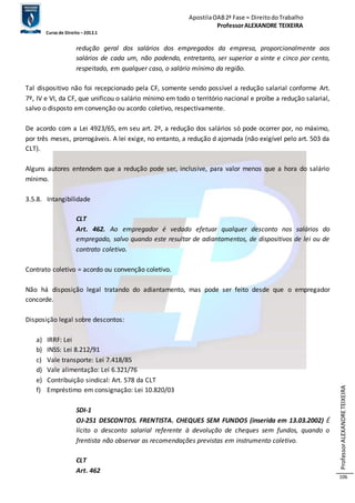 Apostila OAB 2ª Fase ≈ Direito do Trabalho 
Professor ALEXANDRE TEIXEIRA 
Curso de Direito – 2012.1 
Professor ALEXANDRE TEIXEIRA 
106 
redução geral dos salários dos empregados da empresa, proporcionalmente aos 
salários de cada um, não podendo, entretanto, ser superior a vinte e cinco por cento, 
respeitado, em qualquer caso, o salário mínimo da região. 
Tal dispositivo não foi recepcionado pela CF, somente sendo possível a redução salarial conforme Art. 
7º, IV e VI, da CF, que unificou o salário mínimo em todo o território nacional e proíbe a redução salarial, 
salvo o disposto em convenção ou acordo coletivo, respectivamente. 
De acordo com a Lei 4923/65, em seu art. 2º, a redução dos salários só pode ocorrer por, no máximo, 
por três meses, prorrogáveis. A lei exige, no entanto, a redução d ajornada (não exigível pelo art. 503 da 
CLT). 
Alguns autores entendem que a redução pode ser, inclusive, para valor menos que a hora do salário 
mínimo. 
3.5.8. Intangibilidade 
CLT 
Art. 462. Ao empregador é vedado efetuar qualquer desconto nos salários do 
empregado, salvo quando este resultar de adiantamentos, de dispositivos de lei ou de 
contrato coletivo. 
Contrato coletivo = acordo ou convenção coletivo. 
Não há disposição legal tratando do adiantamento, mas pode ser feito desde que o empregador 
concorde. 
Disposição legal sobre descontos: 
a) IRRF: Lei 
b) INSS: Lei 8.212/91 
c) Vale transporte: Lei 7.418/85 
d) Vale alimentação: Lei 6.321/76 
e) Contribuição sindical: Art. 578 da CLT 
f) Empréstimo em consignação: Lei 10.820/03 
SDI-1 
OJ-251 DESCONTOS. FRENTISTA. CHEQUES SEM FUNDOS (inserida em 13.03.2002) É 
lícito o desconto salarial referente à devolução de cheques sem fundos, quando o 
frentista não observar as recomendações previstas em instrumento coletivo. 
CLT 
Art. 462 
 