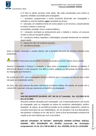 Apostila OAB 2ª Fase ≈ Direito do Trabalho 
Professor ALEXANDRE TEIXEIRA 
Curso de Direito – 2012.1 
Professor ALEXANDRE TEIXEIRA 
109 
§ 2º Para os efeitos previstos neste artigo, não serão consideradas como salário as 
seguintes utilidades concedidas pelo empregador: 
I – vestuários, equipamentos e outros acessórios fornecidos aos empregados e 
utilizados no local de trabalho, para a prestação do serviço; 
II – educação, em estabelecimento de ensino próprio ou de terceiros, compreendendo 
os valores relativos a matrícula, 
mensalidade, anuidade, livros e material didático; 
III – transporte destinado ao deslocamento para o trabalho e retorno, em percurso 
servido ou não por transporte público; 
IV – assistência médica, hospitalar e odontológica, prestada diretamente ou mediante 
seguro-saúde; 
V – seguros de vida e de acidentes pessoais; 
VI – previdência privada; 
Salvo se houver convenção e acordo coletivo, não é permitido desconto do vestuário utilizado como 
fardamento. 
CUIDADO! O desconto será permitido se houver convenção ou acordo coletivo nesse sentido. 
Fornecer o transporte é fornecer a condução, o meio como o empregado se desloca ao trabalho. É 
diferente de fornecer o vale transporte. Este NÃO é salário, podendo ser descontado até 6% do salário 
do empregado para fornecê-lo. 
De acordo com o STF, caso o empregador forneça o dinheiro para o transporte ao invés do vale, o valor 
não pode ser considerado salário. 
Em tese, não seria possível descontos referente à assistência médica. No entanto, de acordo com a 
súmula 342, é possível, visto que representa um benefício ao empregado. 
TST 
SUM-342 DESCONTOS SALARIAIS. ART. 462 DA CLT (mantida) - Res. 121/2003, DJ 19, 
20 e 21.11.2003 
Descontos salariais efetuados pelo empregador, com a autorização prévia e por escrito 
do empregado, para ser integrado em planos de assistência odontológica, médico-hospitalar, 
de seguro, de previdência privada, ou de entidade cooperativa, cultural ou 
recreativo-associativa de seus trabalhadores, em seu benefício e de seus dependentes, 
não afrontam o disposto no art. 462 da CLT, salvo se ficar demonstrada a existência de 
coação ou de outro defeito que vicie o ato jurídico. 
SUM-367 UTILIDADES "IN NATURA". HABITAÇÃO. ENERGIA ELÉTRICA. VEÍCULO. 
CIGARRO. NÃO INTEGRAÇÃO AO SALÁRIO (conversão das Orientações 
Jurisprudenciais nºs 24, 131 e 246 da SBDI-1) - Res. 129/2005, DJ 20, 22 e 25.04.2005 
 