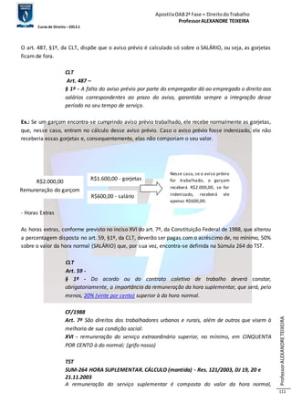 Apostila OAB 2ª Fase ≈ Direito do Trabalho 
Professor ALEXANDRE TEIXEIRA 
Curso de Direito – 2012.1 
Professor ALEXANDRE TEIXEIRA 
111 
O art. 487, §1º, da CLT, dispõe que o aviso prévio é calculado só sobre o SALÁRIO, ou seja, as gorjetas 
ficam de fora. 
CLT 
Art. 487 – 
§ 1º - A falta do aviso prévio por parte do empregador dá ao empregado o direito aos 
salários correspondentes ao prazo do aviso, garantida sempre a integração desse 
período no seu tempo de serviço. 
Ex.: Se um garçom encontra-se cumprindo aviso prévio trabalhado, ele recebe normalmente as gorjetas, 
que, nesse caso, entram no cálculo desse aviso prévio. Caso o aviso prévio fosse indenizado, ele não 
receberia essas gorjetas e, consequentemente, elas não comporiam o seu valor. 
- Horas Extras 
As horas extras, conforme previsto no inciso XVI do art. 7º, da Constituição Federal de 1988, que alterou 
a percentagem disposta no art. 59, §1º, da CLT, deverão ser pagas com o acréscimo de, no mínimo, 50% 
sobre o valor da hora normal (SALÁRIO) que, por sua vez, encontra-se definida na Súmula 264 do TST. 
CLT 
Art. 59 - 
§ 1º - Do acordo ou do contrato coletivo de trabalho deverá constar, 
obrigatoriamente, a importância da remuneração da hora suplementar, que será, pelo 
menos, 20% (vinte por cento) superior à da hora normal. 
CF/1988 
Art. 7º São direitos dos trabalhadores urbanos e rurais, além de outros que visem à 
melhoria de sua condição social: 
XVI - remuneração do serviço extraordinário superior, no mínimo, em CINQUENTA 
POR CENTO à do normal; (grifo nosso) 
TST 
SUM-264 HORA SUPLEMENTAR. CÁLCULO (mantida) - Res. 121/2003, DJ 19, 20 e 
21.11.2003 
A remuneração do serviço suplementar é composta do valor da hora normal, 
R$2.000,00 
Remuneração do garçom 
R$1.600,00 - gorjetas 
R$600,00 - salário 
Nesse caso, se o aviso prévio 
for trabalhado, o garçom 
receberá R$2.000,00, se for 
indenizado, receberá ele 
apenas R$600,00. 
 