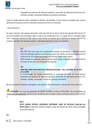 Apostila OAB 2ª Fase ≈ Direito do Trabalho 
Professor ALEXANDRE TEIXEIRA 
Curso de Direito – 2012.1 
Professor ALEXANDRE TEIXEIRA 
112 
integrado por parcelas de natureza salarial e acrescido do adicional previsto em lei, 
contrato, acordo, convenção coletiva ou sentença normativa. 
Como se pode observar pelo conteúdo da Súmula mencionada, a hora normal é composta por salário, 
parcelas de natureza salarial e adicionais previstos em lei e no contrato. 
- Horas Noturnas 
As horas noturnas são aquelas prestadas entre das 22h de um dia às 5h do dia seguinte (§2º do art. 73 
da CLT) e também são calculadas sobre o salário, de acordo com o art. 73, caput, da CLT, incidindo sobre 
elas o adicional mínimo de 20% sobre a hora diurna ou normal, que é definida na Súmula 264 do TST 
(salário + parcelas de natureza salarial + adicionais previstos na lei e no contrato). 
CLT 
Art. 73. Salvo nos casos de revezamento semanal ou quinzenal, o trabalho noturno 
terá remuneração superior a do diurno e, para esse efeito, sua remuneração terá um 
acréscimo de 20 % (vinte por cento), pelo menos, sobre a hora diurna. 
§ 2º Considera-se noturno, para os efeitos deste artigo, o trabalho executado entre as 
22 horas de um dia e as 5 horas do dia seguinte. 
TST 
SUM-264 HORA SUPLEMENTAR. CÁLCULO (mantida) - Res. 121/2003, DJ 19, 20 e 
21.11.2003 
A remuneração do serviço suplementar é composta do valor da hora normal, 
integrado por parcelas de natureza salarial e acrescido do adicional previsto em lei, 
contrato, acordo, convenção coletiva ou sentença normativa. 
Ex.: Se um garçom trabalha madrugada, suas gorjetas não entram para o cálculo das horas noturnas . 
ATENÇÃO! No caso de prestação de HORAS EXTRAS no horário NOTURNO, há possibilidade de 
cumulação dos adicionais, inclusive com incidência de um sobre o outro, conforme prevê a OJ 97 da SDI- 
1. 
SDI-1 
OJ-97 HORAS EXTRAS. ADICIONAL NOTURNO. BASE DE CÁLCULO (inserida em 
30.05.1997) O adicional noturno integra a base de cálculo das horas extras prestadas 
no período noturno. 
Ex.: 
Hora normal = R$ 10,00 
 