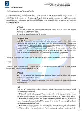 Apostila OAB 2ª Fase ≈ Direito do Trabalho 
Professor ALEXANDRE TEIXEIRA 
Curso de Direito – 2012.1 
Professor ALEXANDRE TEIXEIRA 
115 
- Fundo de Garantia por Tempo de Serviço 
O Fundo de Garantia por Tempo de Serviço - FGTS, previsto no art. 7º, III, da CF/88 e regulamentado na 
Lei 8.036/1990, é uma espécie de poupança forçada do empregado, composta por depósitos mensais 
correspondentes a 8% sobre a sua REMUNERAÇÃO (art. 15 da Lei 8.036/1990), os quais devem ser feitos 
pelo EMPREGADOR. 
CF/1988 
Art. 7º São direitos dos trabalhadores urbanos e rurais, além de outros que visem à 
melhoria de sua condição social: 
III - fundo de garantia do tempo de serviço; 
Lei 8.036/1990 
Art. 15. Para os fins previstos nesta Lei, todos os empregadores ficam obrigados a 
depositar, até o dia sete de cada mês, em conta bancária vinculada, a importância 
correspondente a oito por cento da remuneração paga ou devida, no mês anterior, a 
cada trabalhador, incluídas na remuneração as parcelas de que tratam os artigos 457 e 
458 da CLT e a gratificação de Natal a qe se refere a Lei no 4.090, 13 de julho de 1962, 
com as modificações da Lei no 4.749, de 12 de agosto de 1965.(grifo nosso) 
Conclui-se, assim, que se o empregado receber gorjetas, elas entram para a base de cálculo do FGTS. 
- Férias 
O direito a férias, previsto no art. 7º, inciso XVII, da CF/1988, também terá a remuneração como base de 
cálculo, tendo em vista o disposto no art. 142 da CLT. 
CF/1988 
Art. 7º São direitos dos trabalhadores urbanos e rurais, além de outros que visem à 
melhoria de sua condição social: 
XVII - gozo de férias anuais remuneradas com, pelo menos, um terço a mais do que o 
salário normal; 
CLT 
Art. 142. O empregado perceberá, durante as férias, a remuneração que lhe for devida 
na data da sua concessão. 
§ 1º Quando o salário for pago por hora, com jornadas variáveis, apurar-se-á a média 
do período aquisitivo, aplicando-se o valor do salário na data da concessão das férias. 
§ 2º Quando o salário for pago por tarefa, tomar-se-á por base a média da produção 
no período aquisitivo do direito a férias, aplicando-se o valor da remuneração da tarefa 
na data da concessão das férias. 
§ 3º Quando o salário for pago por percentagem, comissão ou viagem, apurar-se-á a 
média percebida pelo empregado nos doze meses que precederem a concessão das 
 