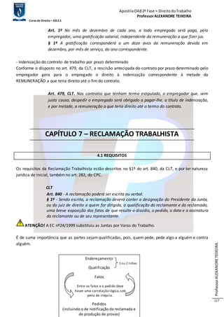 Apostila OAB 2ª Fase ≈ Direito do Trabalho 
Professor ALEXANDRE TEIXEIRA 
Curso de Direito – 2012.1 
Professor ALEXANDRE TEIXEIRA 
117 
Art. 1º No mês de dezembro de cada ano, a todo empregado será paga, pelo 
empregador, uma gratificação salarial, independente da remuneração a que fizer jus. 
§ 1º A gratificação corresponderá a um doze avos da remuneração devida em 
dezembro, por mês de serviço, do ano correspondente. 
- Indenização do contrato de trabalho por prazo determinado 
Conforme o disposto no art. 479, da CLT, a rescisão antecipada do contrato por prazo determinado pelo 
empregador gera para o empregado o direito à indenização correspondente à metade da 
REMUNERAÇÃO a que teria direito até o fim do contrato. 
Art. 479, CLT. Nos contratos que tenham termo estipulado, o empregador que, sem 
justa causa, despedir o empregado será obrigado a pagar-lhe, a título de indenização, 
e por metade, a remuneração a que teria direito até o termo do contrato. 
CAPÍTULO 7 – RECLAMAÇÃO TRABALHISTA 
4.1 REQUISITOS 
Os requisitos da Reclamação Trabalhista estão descritos no §1º do art. 840, da CLT, e por ter natureza 
jurídica de inicial, também no art. 282, do CPC. 
CLT 
Art. 840 - A reclamação poderá ser escrita ou verbal. 
§ 1º - Sendo escrita, a reclamação deverá conter a designação do Presidente da Junta, 
ou do juiz de direito a quem for dirigida, a qualificação do reclamante e do reclamado, 
uma breve exposição dos fatos de que resulte o dissídio, o pedido, a data e a assinatura 
do reclamante ou de seu representante. 
ATENÇÃO! A EC nº24/1999 substituiu as Juntas por Varas do Trabalho. 
É de suma importância que as partes sejam qualificadas, pois, quem pede, pede algo a alguém e contra 
alguém. 
Endereçamento 
1 ou 2 l inhas 
Qualificação 
Fatos 
Entre os fatos e o pedido deve 
haver uma correlação lógica, sob 
pena de inépcia. 
Pedidos 
(incluindo o de notificação da reclamada e 
de produção de provas) 
 