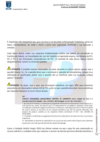 Apostila OAB 2ª Fase ≈ Direito do Trabalho 
Professor ALEXANDRE TEIXEIRA 
Curso de Direito – 2012.1 
Professor ALEXANDRE TEIXEIRA 
118 
É importante (não obrigatório) que, para casa tese a ser discutida na Reclamação Trabalhista, exista um 
tópico correspondente, de modo a tornar a prova mais organizada, facilitando a sua execução e 
correção. 
Cada tópico deverá conter sua respectiva fundamentação jurídica, que poderá ser encontrada na 
Constituição Federal, na Consolidação das Leis do Trabalho, na legislação esparsa, nas Súmulas do STF, 
STJ e TST, e nas Orientações Jurisprudenciais do TST. O conteúdo de cada desses tópicos deverá 
obrigatoriamente constar na conclusão (pedido). 
ATENÇÃO! É proibido inventar informações na prova, devendo-se colocar apenas aquelas que a 
questão trouxer. Ex.: Se a questão disser que o reclamante é operador de telemarketing, coloque essa 
informação na qualificação, porém, caso a questão não se manifeste sobre sua ocupação, coloque 
apenas “ocupação”. 
ATENÇÃO! Na prova, caso a peça seja reclamação trabalhista, em regra, NÃO peça honorários 
advocatícios, em observação à súmula 219 do TST, a não ser que a questão deixe bem claro a existências 
dos requisitos dispostos no inciso I dessa Súmula. 
TST 
SUM-219 HONORÁRIOS ADVOCATÍCIOS. HIPÓTESE DE CABIMENTO (nova redação do item II e 
inserido o item III à redação) - Res. 174/2011, DEJT divulgado em 27, 30 e 31.05.2011 – 
I - Na Justiça do Trabalho, a condenação ao pagamento de honorários advocatícios, nunca superiores a 
15% (quinze por cento), não decorre pura e simplesmente da sucumbência, devendo a parte estar 
assistida por sindicato da categoria profissional e comprovar a percepção de salário inferior ao dobro 
do salário mínimo ou encontrar-se em situação econômica que não lhe permita demandar sem 
prejuízo do próprio sustento ou da respectiva família. (ex -Súmula nº 219 - Res. 14/1985, DJ 
26.09.1985) 
II - É cabível a condenação ao pagamento de honorários advocatícios em ação rescisória no processo 
trabalhista. 
III - São devidos os honorários advocatícios nas causas em que o ente sindical figure como substituto 
processual e nas lides que não derivem da relação de emprego. 
Como a Fundação Getúlio Vargas (FGV) nos últimos exames em que a peça foi uma contestação ou 
recurso ordinário o candidato tinha que contestar o recorrer da decisão que havia deferido honorários a 
 