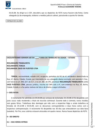 Apostila OAB 2ª Fase ≈ Direito do Trabalho 
Professor ALEXANDRE TEIXEIRA 
Curso de Direito – 2012.1 
Professor ALEXANDRE TEIXEIRA 
120 
01.01.08. Ao dirigir-se à CEF, descobriu que os depósitos do FGTS nunca haviam sido feitos. Como 
advogado (a) da empregada, elaborar a medida judicial cabível, postulando o quanto for devido. 
ESPAÇO DO ALUNO 
EXCELENTÍSSIMO SENHOR JUIZ DA ____ª VARA DO TRABALHO DA CIDADE – ESTADO 
RECLAMAÇÃO TRABALHISTA 
RECLAMANTE: TEREZA 
RECLAMADA: SACO DE PLÁSTICO LTDA 
TEREZA, nacionalidade, estado civil, ocupação, portadora do RG de nº, residente e domiciliada na 
Rua, nº, Bairro, Cidade, Estado, por intermédio de seu advogado abaixo assinado, vem perante V. Exa., 
com fulcro no art. 840, §1º, da CLT, e no art. 282, do CPC, promover RECLAMAÇÃO TRABALHISTA contra 
SACO PLÁSTICO LTDA, pessoa jurídica, inscrita no CNPJ sob o nº, com endereço na Rua, nº, Bairro, 
Cidade, Estado, e o faz pelos motivos de fato e de direito a seguir alinhados: 
I – DOS FATOS 
A reclamante foi admitida em 05.03.08 aos serviços da reclamada. Em 25.08.12 foi despedida sem 
justa causa nada recebendo a título de rescisão contratual. Durante todo o contrato, nunca recebeu 
nem gozou férias. Trabalhava dois domingos por mês sem a respectiva folga e ainda trabalhou os 
feriados de 25.12.08 e 01.01.09, sem os descansos correspondentes e duas horas extras sem a 
respectiva contraprestação. A reclamante foi despedida nos 30 dias que antecederam sua data-base 
(outubro). Por fim, seus salários estavam atrasados em quatro meses. Nunca houve depósitos do FGTS. 
II – DO DIREITO 
II.1 – DAS HORAS EXTRAS 
 
