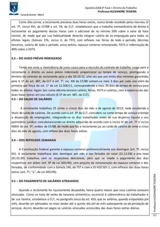 Apostila OAB 2ª Fase ≈ Direito do Trabalho 
Professor ALEXANDRE TEIXEIRA 
Curso de Direito – 2012.1 
Professor ALEXANDRE TEIXEIRA 
121 
Como dito acima, a reclamante prestava duas horas extras, nunca tendo recebido pelas mesmas. O 
art. 7º, inciso XVI, da CF/88 e art. 59, da CLT, estabelecem que o trabalho extraordinário dá direito à 
reclamante ao pagamento destas horas com o adicional de no mínimo 50% sobre o valor da hora 
normal, de modo que por sua habitualidade deverão integrar salário da ex-empregada para todos os 
efeitos legais (Súmula 376, inciso II, do TST), com reflexos nas férias de todo o período, décimos 
terceiros, salário de todo o período, aviso prévio, repouso semanal remunerado, FGTS e indenização de 
40% sobre o FGTS. 
II.2 – DO AVISO PRÉVIO INDENIZADO 
Tendo em vista a inexistência de justa causa para a rescisão do contrato de trabalho, surge para a 
reclamante o direito ao aviso prévio indenizado proporcional ao tempo de serviço, prorrogando o 
término do contrato da reclamante para o dia 03.10.12, uma vez que aos trinta dias mínimos garantidos 
pelo § 1º do art. 487, da CLT e art. 7o, inc. XXI da CF/88 somam-se mais 3 dias por cada ano além do 
primeiro por força do art. 1o da Lei 12.506/11, correspondendo a mais 39 dias de tempo de serviço para 
todos os efeitos legais tais como décimo terceiro salário, férias, FGTS e salários, com a repercussão das 
duas horas extras em seu cálculo (§ 5º do art. 487, da CLT). 
II.3 – DO SALDO DE SALÁRIOS 
A reclamante trabalhou 25 (vinte e cinco) dias do mês a de agosto de 2012, nada recebendo a 
título de saldo de salários. De acordo com o art. 4º da CLT, considera-se como tempo de serviço o tempo 
a disposição do empregador, integrando-se os dias trabalhados antes de sua dispensa injusta a seu 
patrimônio jurídico consubstanciando-se direito adquirido de acordo com o inciso IV do art. 7º e inciso 
XXXVI do art. 5º, ambos da CF/88, de modo que faz a reclamante jus ao saldo de salário de vinte e cinco 
dias do mês de agosto, com reflexo das duas horas extras. 
II.4 – DOS REPOUSOS SEMANAIS 
A Constituição Federal garante o repouso semanal preferencialmente aos domingos (art. 7º, inciso 
XV). A reclamante trabalhava dois domingos por mês e nos feriados de natal (25.12.08) e ano novo 
(01.01.09) trabalhou sem os respectivos descansos, pelo que se impõe o pagamento dos dias 
respectivos em dobro (art. 9º da Lei 605/49), sem prejuízo da remuneração do repouso semanal e dos 
feriados, de conformidade com a Súmula 146, do TST e com a OJ 410 SDI-1, com reflexos das duas horas 
extras (art. 7º, “a”, da Lei 605/49). 
II.5 – DO PAGAMENTO DE SALÁRIOS ATRASADOS 
Quando a reclamante foi injustamente despedida, havia quatro meses que seus salários estavam 
atrasados. Como se trata de verba de natureza alimentícia, essencial à sobrevivência do trabalhador e 
de sua família, estabelece a CLT, no parágrafo único do art. 459, que os salários, quando estipulados por 
mês, deverão ser efetuados no mais tardar até o quinto dia útil do mês subseqüente ao da prestação de 
serviços. Assim, deverão ser pagos os salários atrasados acrescidos das duas horas extras diárias. 
 