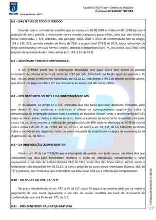 Apostila OAB 2ª Fase ≈ Direito do Trabalho 
Professor ALEXANDRE TEIXEIRA 
Curso de Direito – 2012.1 
Professor ALEXANDRE TEIXEIRA 
122 
II.6 – DAS FÉRIAS DE TODO O PERÍODO 
Durante todo o contrato de trabalho que se iniciou em 05.03.2004 e findou em 03.10.08 (já com a 
projeção do aviso prévio), a reclamante nunca recebeu tampouco gozou férias, pelo que tem direito as 
férias indenizadas + 1/3, dobradas, dos períodos 2008, 2009 e 2010, de conformidade com os artigos 
134 e 137, CLT, período simples de férias de 2011 e proporcional (7/12) de 2012, todos acrescidos do 
terço constitucional em suas formas simples, dobrada e proporcional (art. 7º, inciso XVII, da CF/88), sem 
prejuízo da repercussão das horas extras (art. 142, § 5º, da CLT). 
II.7 – DO DÉCIMO TERCEIRO PROPORCIONAL 
A Lei 4749/65 prevê que o empregado despedido sem justa causa tem direito ao período 
incompleto de décimo terceiro na razão de 1/12 por mês trabalhado ou fração igual ou superior a 15 
dias. Assim, tendo o reclamante trabalhado até 03.10.12, tem direito a 9/12 de décimo terceiro salário, 
que deverá ser pago com base em sua remuneração acrescidas das horas extras. 
II.8 – DOS DEPÓSITOS DO FGTS E DA INDENIZAÇÃO DE 40% 
O reclamante, ao dirigir-se a CEF, constatou que não havia quaisquer depósitos efetuados, pelo 
que deverá V. Exa. condenar a reclamada a efetuar os correspondentes pagamentos sobre a 
remuneração do empregado durante todo o contrato de trabalho. Requer ainda o recolhimento do FGTS 
sobre as horas extras, férias e décimo terceiro. Como o contrato de trabalho foi rescindido sem justa 
causa, faz jus, a reclamante, à indenização compensatória de 40% sobre os depósitos do FGTS de acordo 
com o inciso I do art. 7º, da CF/88, art. 10, inciso I, do ADCT e art. 18, §1º, da Lei 8.036/90, incidindo 
sobre a totalidade dos depósitos feitos na conta vinculada do trabalhador na época da comunicação da 
dispensa (OJ 42, da SDI-1). 
II.9 – DA INDENIZAÇÃO COMPLEMENTAR 
Prevê o art. 9º da Lei 7.238/84 que o empregado despedido, sem justa causa, nos trinta dias que 
antecedem sua data-base (novembro) receberá a título de indenização complementar o valor 
equivalente a um mês de salário (Súmula 242, do TST), acrescidas das horas extras. Assim, tendo o 
reclamante sido despedido em 03.10.12, já com a projeção do aviso prévio indenizado (Súmula 182, do 
TST), portanto, nos trinta dias que antecedem sua data-base, fará jus à indenização complementar. 
II.10 – DA MULTA DO ART. 477, § 8º 
No prazo estabelecido no art. 477, § 6º da CLT, nada foi pago à reclamante pelo que se impõe o 
pagamento de uma multa equivalente a um mês de salário revertida em favor da reclamante de 
conformidade com o § 8º do art. 477, da CLT. 
II.11 – DOS BENEFICIOS DA JUSTIÇA GRATUITA 
 