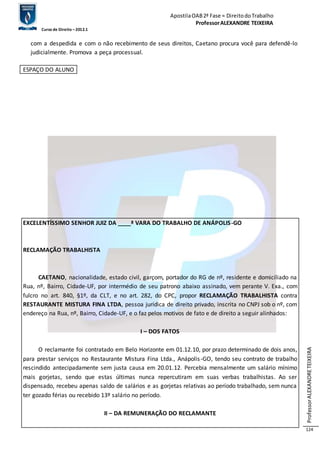 Apostila OAB 2ª Fase ≈ Direito do Trabalho 
Professor ALEXANDRE TEIXEIRA 
Curso de Direito – 2012.1 
Professor ALEXANDRE TEIXEIRA 
124 
com a despedida e com o não recebimento de seus direitos, Caetano procura você para defendê-lo 
judicialmente. Promova a peça processual. 
ESPAÇO DO ALUNO 
EXCELENTÍSSIMO SENHOR JUIZ DA ____ª VARA DO TRABALHO DE ANÁPOLIS-GO 
RECLAMAÇÃO TRABALHISTA 
CAETANO, nacionalidade, estado civil, garçom, portador do RG de nº, residente e domiciliado na 
Rua, nº, Bairro, Cidade-UF, por intermédio de seu patrono abaixo assinado, vem perante V. Exa., com 
fulcro no art. 840, §1º, da CLT, e no art. 282, do CPC, propor RECLAMAÇÃO TRABALHISTA contra 
RESTAURANTE MISTURA FINA LTDA, pessoa jurídica de direito privado, inscrita no CNPJ sob o nº, com 
endereço na Rua, nº, Bairro, Cidade-UF, e o faz pelos motivos de fato e de direito a seguir alinhados: 
I – DOS FATOS 
O reclamante foi contratado em Belo Horizonte em 01.12.10, por prazo determinado de dois anos, 
para prestar serviços no Restaurante Mistura Fina Ltda., Anápolis -GO, tendo seu contrato de trabalho 
rescindido antecipadamente sem justa causa em 20.01.12. Percebia mensalmente um salário mínimo 
mais gorjetas, sendo que estas últimas nunca repercutiram em suas verbas trabalhistas. Ao ser 
dispensado, recebeu apenas saldo de salários e as gorjetas relativas ao período trabalhado, sem nunca 
ter gozado férias ou recebido 13º salário no período. 
II – DA REMUNERAÇÃO DO RECLAMANTE 
 
