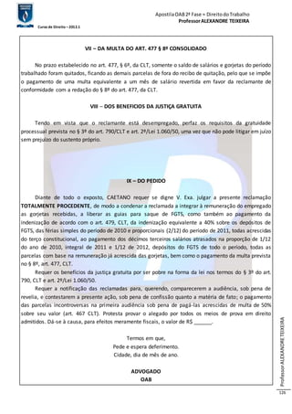 Apostila OAB 2ª Fase ≈ Direito do Trabalho 
Professor ALEXANDRE TEIXEIRA 
Curso de Direito – 2012.1 
Professor ALEXANDRE TEIXEIRA 
126 
VII – DA MULTA DO ART. 477 § 8º CONSOLIDADO 
No prazo estabelecido no art. 477, § 6º, da CLT, somente o saldo de salários e gorjetas do período 
trabalhado foram quitados, ficando as demais parcelas de fora do recibo de quitação, pelo que se impõe 
o pagamento de uma multa equivalente a um mês de salário revertida em favor da reclamante de 
conformidade com a redação do § 8º do art. 477, da CLT. 
VIII – DOS BENEFICIOS DA JUSTIÇA GRATUITA 
Tendo em vista que o reclamante está desempregado, perfaz os requisitos da gratuidade 
processual prevista no § 3º do art. 790/CLT e art. 2º/Lei 1.060/50, uma vez que não pode litigar em juízo 
sem prejuízo do sustento próprio. 
IX – DO PEDIDO 
Diante de todo o exposto, CAETANO requer se digne V. Exa. julgar a presente reclamação 
TOTALMENTE PROCEDENTE, de modo a condenar a reclamada a integrar à remuneração do empregado 
as gorjetas recebidas, a liberar as guias para saque de FGTS, como também ao pagamento da 
indenização de acordo com o art. 479, CLT, da indenização equivalente a 40% sobre os depósitos de 
FGTS, das férias simples do período de 2010 e proporcionais (2/12) do período de 2011, todas acrescidas 
do terço constitucional, ao pagamento dos décimos terceiros salários atrasados na proporção de 1/12 
do ano de 2010, integral de 2011 e 1/12 de 2012, depósitos do FGTS de todo o período, todas as 
parcelas com base na remuneração já acrescida das gorjetas, bem como o pagamento da multa prevista 
no § 8º, art. 477, CLT. 
Requer os benefícios da justiça gratuita por ser pobre na forma da lei nos termos do § 3º do art. 
790, CLT e art. 2º/Lei 1.060/50. 
Requer a notificação das reclamadas para, querendo, comparecerem a audiência, sob pena de 
revelia, e contestarem a presente ação, sob pena de confissão quanto a matéria de fato; o pagamento 
das parcelas incontroversas na primeira audiência sob pena de pagá-las acrescidas de multa de 50% 
sobre seu valor (art. 467 CLT). Protesta provar o alegado por todos os meios de prova em direito 
admitidos. Dá-se à causa, para efeitos meramente fiscais, o valor de R$ ______. 
Termos em que, 
Pede e espera deferimento. 
Cidade, dia de mês de ano. 
ADVOGADO 
OAB 
 