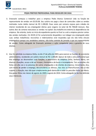 Apostila OAB 2ª Fase ≈ Direito do Trabalho 
Professor ALEXANDRE TEIXEIRA 
Curso de Direito – 2012.1 
Professor ALEXANDRE TEIXEIRA 
127 
PEÇAS PRÁTICO PROFISSIONAL PARA RESOLVER EM CASA 
3. Emanuele começou a trabalhar para a empresa Pedra Branca Comercial Ltda na função de 
representante de vendas em 02.03.08. Seu salário era pago a base de comissões sobre as vendas 
realizadas numa média mensal de R$ 1.200,00. Duas vezes por semana viajava para cidades do 
interior recebendo de seu empregador diárias para viagens no valor de R$ 700,00 mensais. Nos 
outros dias da semana executava as vendas na capital. Seu trabalho era externo às dependências da 
empresa. No entanto, tanto no início do expediente quanto no final ia a até a empresa prestar contas 
das vendas realizadas. Em 30.05.12 foi sumariamente despedida e ao indagar seu empregado sobre 
suas verbas trabalhistas rescisórias e indenizatórias este respondeu que ela não tinha vínculo 
empregatício porque era vendedora externa, não tinha controle de jornada e que era representante 
de vendas. Como advogado de Emanuele promova a ação competente para a garantia de seus 
direitos. 
4. Ana foi admitida na empresa Delta, no dia 1º de julho de 2009, para exercer as funções de assistente 
administrativo, recebendo um salário mensal de R$ 1.200,00. Apesar de todo o zelo profissional que 
Ana emprega ao desenvolver suas funções, a proprietária da empresa Delta, Senhora Maria, em 
diversas situações, acusa-a de ser incapaz, chamando-a de burra e incompetente. Tais acusações são 
feitas em alta voz e na presença de outros empregados e de clientes da empresa. Inicialmente, Ana, 
com receio de perder o emprego, desconsiderou as ofensas, mas elas se intensificaram. Ana já não 
suporta a situação, mas não quer simplesmente pedir demissão e ceder às pressões feitas por Maria. 
Ana gozou férias nos meses de agosto de 2009 e agosto de 2010. Como advogado (a) de Ana defenda 
seus interesses. 
 
