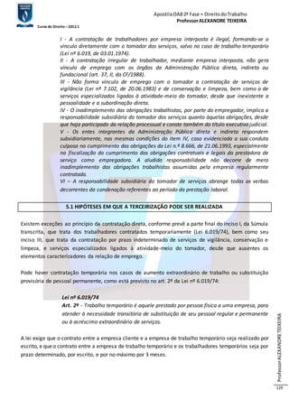 Apostila OAB 2ª Fase ≈ Direito do Trabalho 
Professor ALEXANDRE TEIXEIRA 
Curso de Direito – 2012.1 
Professor ALEXANDRE TEIXEIRA 
129 
I - A contratação de trabalhadores por empresa interposta é ilegal, formando-se o 
vínculo diretamente com o tomador dos serviços, salvo no caso de trabalho temporário 
(Lei nº 6.019, de 03.01.1974). 
II - A contratação irregular de trabalhador, mediante empresa interposta, não gera 
vínculo de emprego com os órgãos da Administração Pública direta, indireta ou 
fundacional (art. 37, II, da CF/1988). 
III - Não forma vínculo de emprego com o tomador a contratação de serviços de 
vigilância (Lei nº 7.102, de 20.06.1983) e de conservação e limpeza, bem como a de 
serviços especializados ligados à atividade-meio do tomador, desde que inexistente a 
pessoalidade e a subordinação direta. 
IV - O inadimplemento das obrigações trabalhistas, por parte do empregador, implica a 
responsabilidade subsidiária do tomador dos serviços quanto àquelas obrigações, desde 
que haja participado da relação processual e conste também do título executivo judicial. 
V - Os entes integrantes da Administração Pública direta e indireta respondem 
subsidiariamente, nas mesmas condições do item IV, caso evidenciada a sua conduta 
culposa no cumprimento das obrigações da Lei n.º 8.666, de 21.06.1993, especialmente 
na fiscalização do cumprimento das obrigações contratuais e legais da prestadora de 
serviço como empregadora. A aludida responsabilidade não decorre de mero 
inadimplemento das obrigações trabalhistas assumidas pela empresa regularmente 
contratada. 
VI – A responsabilidade subsidiária do tomador de serviços abrange todas as verbas 
decorrentes da condenação referentes ao período da prestação laboral. 
5.1 HIPÓTESES EM QUE A TERCEIRIZAÇÃO PODE SER REALIZADA 
Existem exceções ao princípio da contratação direta, conforme prevê a parte final do inciso I, da Súmula 
transcrita, que trata dos trabalhadores contratados temporariamente (Lei 6.019/74), bem como seu 
inciso III, que trata da contratação por prazo indeterminado de serviços de vigilância, conservação e 
limpeza, e serviços especializados ligados à atividade-meio do tomador, desde que ausentes os 
elementos caracterizadores da relação de emprego. 
Pode haver contratação temporária nos casos de aumento extraordinário de trabalho ou substituição 
provisória de pessoal permanente, como está previsto no art. 2º da Lei nº 6.019/74: 
Lei nº 6.019/74 
Art. 2º - Trabalho temporário é aquele prestado por pessoa física a uma empresa, para 
atender à necessidade transitória de substituição de seu pessoal regular e permanente 
ou à acréscimo extraordinário de serviços. 
A lei exige que o contrato entre a empresa cliente e a empresa de trabalho temporário seja realizado por 
escrito, e que o contrato entre a empresa de trabalho temporário e os trabalhadores temporários seja por 
prazo determinado, por escrito, e por no máximo por 3 meses. 
 