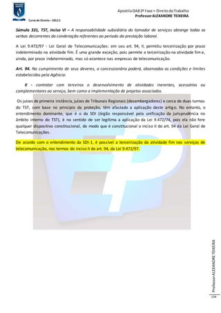 Apostila OAB 2ª Fase ≈ Direito do Trabalho 
Professor ALEXANDRE TEIXEIRA 
Curso de Direito – 2012.1 
Professor ALEXANDRE TEIXEIRA 
134 
Súmula 331, TST, inciso VI – A responsabilidade subsidiária do tomador de serviços abrange todas as 
verbas decorrentes da condenação referentes ao período da prestação laboral. 
A Lei 9.472/97 - Lei Geral de Telecomunicações: em seu art. 94, II, permitiu terceirização por prazo 
indeterminado na atividade fim. É uma grande exceção, pois permite a terceirização na atividade fim e, 
ainda, por prazo indeterminado, mas só acontece nas empresas de telecomunicação. 
Art. 94. No cumprimento de seus deveres, a concessionária poderá, observadas as condições e limites 
estabelecidos pela Agência: 
II - contratar com terceiros o desenvolvimento de atividades inerentes, acessórias ou 
complementares ao serviço, bem como a implementação de projetos associados. 
Os juízes de primeira instância, juízes de Tribunais Regionais (desembargadores) e cerca de duas turmas 
do TST, com base no principio da proteção, têm afastado a aplicação deste artigo. No entanto, o 
entendimento dominante, que é o da SDI (órgão responsável pela unificação da jurisprudência no 
âmbito interno do TST), é no sentido de ser legítima a aplicação da Lei 9.472/74, pois ela não fere 
qualquer dispositivo constitucional, de modo que é constitucional o inciso II do art. 94 da Lei Geral de 
Telecomunicações. 
De acordo com o entendimento da SDI-1, é possível a terceirização da atividade fim nos serviços de 
telecomunicação, nos termos do inciso II do art. 94, da Lei 9.472/97. 
 