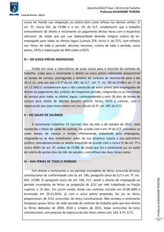 Apostila OAB 2ª Fase ≈ Direito do Trabalho 
Professor ALEXANDRE TEIXEIRA 
Curso de Direito – 2012.1 
Professor ALEXANDRE TEIXEIRA 
137 
nunca ter havido sua integração ao salário bem como reflexo nas demais verbas. O 
art. 7º, inciso XVI, da CF/88 e o art. 59, da CLT, estabelecem que o trabalho 
extraordinário dá direito à reclamante ao pagamento destas horas com o respectivo 
adicional, de modo que por sua habitualidade deverão integrar salário do ex-empregado 
para todos os efeitos legais (súmula 376, inciso II, do TST), com reflexos 
nas férias de todo o período, décimos terceiros, salário de todo o período, aviso 
prévio, FGTS e indenização de 40% sobre o FGTS. 
IV – DO AVISO PRÉVIO INDENIZADO 
Tendo em vista a inexistência de justa causa para a rescisão do contrato de 
trabalho, surge para a reclamante o direito ao aviso prévio indenizado proporcional 
ao tempo de serviço, prorrogando o término do contrato da reclamante para o dia 
20.11.12, uma vez que o § 1º do art. 487, da CLT , art. 7o, inc. XXI da CF/88 e art. 1o da 
Lei 12.506/11 estabelecem que a não concessão de aviso prévio pelo empregador dá 
direito ao pagamento dos salários do respectivo período, integrando-se ao seu tempo 
de serviço para todos os efeitos legais, correspondendo a mais 36 dias de tempo de 
serviço para efeito de décimo terceiro salário, férias, FGTS e salários, com a 
repercussão das duas horas extras em seu cálculo (§ 5º, art. 487,da CLT). 
V – DO SALDO DE SALÁRIOS 
A reclamante trabalhou 15 (quinze) dias do mês a de outubro de 2012, nada 
recebendo a título de saldo de salários. De acordo com o art. 4º da CLT, considera-se 
como tempo de serviço o tempo efetivamente trabalhado pelo empregado, 
integrando-se os dias trabalhados antes de sua dispensa injusta a seu patrimônio 
jurídico, consubstanciando-se direito adquirido de acordo com o inciso IV do art. 7º e 
inciso XXXVI do art. 5º, ambos da CF/88, de modo que faz a reclamante jus ao saldo 
de salário de quinze dias do mês de outubro, com reflexo das duas horas extras. 
VI – DAS FÉRIAS DE TODO O PERÍODO 
Tem direito o reclamante a seu período incompleto de férias acrescido do terço 
constitucional de conformidade com os art. 146, parágrafo único da CLT e art. 7º, inc. 
XVII, CF/88. O parágrafo único do art. 146, CLT, prevê o direito do empregado ao 
período incompleto de férias na proporção de 1/12 por mês trabalhado ou fração 
superior a 14 dias. Em assim sendo, tendo seu contrato iniciado em 22.06.2009 e 
terminado em 20.11.2012, já com o aviso prévio projetado, faz jus às férias 
proporcionais de 5/12 acrescidas do terço constitucional. Não recebeu o reclamante 
tampouco gozou férias de todo período do contrato de trabalho pelo que tem direito 
às férias dobradas de 2009, 2010 e simples de 2011, todas acrescidas do terço 
constitucional, sem prejuízo da repercussão das horas extras (art. 142, § 5º, CLT). 
 