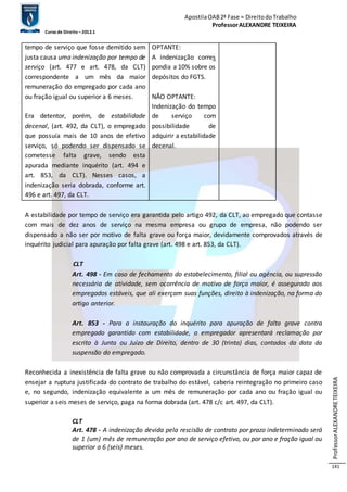 Apostila OAB 2ª Fase ≈ Direito do Trabalho 
Professor ALEXANDRE TEIXEIRA 
Curso de Direito – 2012.1 
Professor ALEXANDRE TEIXEIRA 
141 
tempo de serviço que fosse demitido sem 
justa causa uma indenização por tempo de 
serviço (art. 477 e art. 478, da CLT) 
correspondente a um mês da maior 
remuneração do empregado por cada ano 
ou fração igual ou superior a 6 meses. 
Era detentor, porém, de estabilidade 
decenal, (art. 492, da CLT), o empregado 
que possuía mais de 10 anos de efetivo 
serviço, só podendo ser dispensado se 
cometesse falta grave, sendo esta 
apurada mediante inquérito (art. 494 e 
art. 853, da CLT). Nesses casos, a 
indenização seria dobrada, conforme art. 
496 e art. 497, da CLT. 
OPTANTE: 
A indenização corres 
pondia a 10% sobre os 
depósitos do FGTS. 
NÃO OPTANTE: 
Indenização do tempo 
de serviço com 
possibilidade de 
adquirir a estabilidade 
decenal. 
A estabilidade por tempo de serviço era garantida pelo artigo 492, da CLT, ao empregado que contasse 
com mais de dez anos de serviço na mesma empresa ou grupo de empresa, não podendo ser 
dispensado a não ser por motivo de falta grave ou força maior, devidamente comprovados através de 
inquérito judicial para apuração por falta grave (art. 498 e art. 853, da CLT). 
CLT 
Art. 498 - Em caso de fechamento do estabelecimento, filial ou agência, ou supressão 
necessária de atividade, sem ocorrência de motivo de força maior, é assegurado aos 
empregados estáveis, que ali exerçam suas funções, direito à indenização, na forma do 
artigo anterior. 
Art. 853 - Para a instauração do inquérito para apuração de falta grave contra 
empregado garantido com estabilidade, o empregador apresentará reclamação por 
escrito à Junta ou Juízo de Direito, dentro de 30 (trinta) dias, contados da data da 
suspensão do empregado. 
Reconhecida a inexistência de falta grave ou não comprovada a circunstância de força maior capaz de 
ensejar a ruptura justificada do contrato de trabalho do estável, caberia reintegração no primeiro caso 
e, no segundo, indenização equivalente a um mês de remuneração por cada ano ou fração igual ou 
superior a seis meses de serviço, paga na forma dobrada (art. 478 c/c art. 497, da CLT). 
CLT 
Art. 478 - A indenização devida pela rescisão de contrato por prazo indeterminado será 
de 1 (um) mês de remuneração por ano de serviço efetivo, ou por ano e fração igual ou 
superior a 6 (seis) meses. 
 