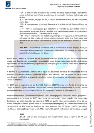 Apostila OAB 2ª Fase ≈ Direito do Trabalho 
Professor ALEXANDRE TEIXEIRA 
Curso de Direito – 2012.1 
Professor ALEXANDRE TEIXEIRA 
142 
§ 1º - O primeiro ano de duração do contrato por prazo indeterminado é considerado 
como período de experiência, e, antes que se complete, nenhuma indenização será 
devida. 
§ 2º - Se o salário for pago por dia, o cálculo da indenização terá por base 25 (vinte e 
cinco) dias. 
§ 3º - Se pago por hora, a indenização apurar-se-á na base de 200 (duzentas) horas por 
mês. 
§ 4º - Para os empregados que trabalhem a comissão ou que tenham direito a 
percentagens, a indenização será calculada pela média das comissões ou percentagens 
percebidas nos últimos 12 (doze) meses de serviço. 
§ 5º - Para os empregados que trabalhem por tarefa ou serviço feito, a indenização será 
calculada na base média do tempo costumeiramente gasto pelo interessado para 
realização de seu serviço, calculando-se o valor do que seria feito durante 30 (trinta) 
dias. 
Art. 497 - Extinguindo-se a empresa, sem a ocorrência de motivo de força maior, ao 
empregado estável despedido é garantida a indenização por rescisão do contrato por 
prazo indeterminado, paga em dobro. 
Muitas vezes, porém, a reintegração era desaconselhável em virtude do grau de incompatibilidade 
gerada pelo dissídio entre empregado e empregador, sendo devido, nesse caso, também indenização 
equivalente a um mês de remuneração por cada ano ou fração igual ou superior a seis meses de serviço, 
paga na forma dobrada. 
A doutrina e a jurisprudência construíram a figura da despedida obstativa da estabilidade decenal, 
reduzindo, jurisprudencialmente, o prazo de 10 (dez) para 09 (nove) anos na medida em que presumia 
impeditiva de estabilidade a despedida, sem justo motivo, do empregado que alcançasse nove anos de 
serviço na empresa5. 
Em 1967, com o surgimento da Lei 5.107/66 (hoje Lei 8.036/90), criou-se o Fundo de Garantia por 
Tempo de Serviço. A partir de então, coexistiram o instituto da estabilidade decenal e o FGTS, cabendo 
ao empregado optar por um ou outro (origem das expressões “optante” e “não optante”). 
A estabilidade decenal tacitamente desapareceu com a promulgação da atual Carta Política que previu a 
obrigatoriedade do sistema do FGTS para todos os empregados, (com exceção dos empregados 
domésticos, que estão excluídos do sistema do FGTS, até que lei futura venha regular a forma de seu 
acesso ao regime, cabendo, porém, inclusão facultativa pelo empregador), e a conseqüente indenização 
compensatória de 40% sobre os depósitos da conta vinculada (art. 10, inciso I, ADCT), que veio a 
substituir as indenizações previstas no art. 478 e no art. 497, da CLT (indenização por tempo de serviço). 
ADCT 
Art. 10 - Até que seja promulgada a lei complementar a que se refere o Art. 7º, I, da 
Constituição: 
5 SUM-26 ESTABILIDADE (cancelada) - Res. 121/2003, DJ 19, 20 e 21.11.2003 
Presume-se obstativa à estabilidade a despedida, sem justo motivo, do emprega -do que alcançar nove anos de serviço na empresa. 
 