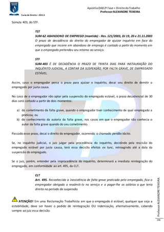 Apostila OAB 2ª Fase ≈ Direito do Trabalho 
Professor ALEXANDRE TEIXEIRA 
Curso de Direito – 2012.1 
Professor ALEXANDRE TEIXEIRA 
146 
Súmula 403, do STF. 
TST 
SUM-62 ABANDONO DE EMPREGO (mantida) - Res. 121/2003, DJ 19, 20 e 21.11.2003 
O prazo de decadência do direito do empregador de ajuizar inquérito em face do 
empregado que incorre em abandono de emprego é contado a partir do momento em 
que o empregado pretendeu seu retorno ao serviço. 
STF 
SUM-403 É DE DECADÊNCIA O PRAZO DE TRINTA DIAS PARA INSTAURAÇÃO DO 
INQUÉRITO JUDICIAL, A CONTAR DA SUSPENSÃO, POR FALTA GRAVE, DE EMPREGADO 
ESTÁVEL. 
Assim, caso o empregador perca o prazo para ajuizar o inquérito, decai seu direito de demitir o 
empregado por justa causa. 
No caso de o empregador não optar pela suspensão do empregado estável, o prazo decadencial de 30 
dias será contado a partir de dois momentos: 
a) do cometimento da falta grave, quando o empregador tiver conhecimento de qual empregado a 
praticou; ou 
b) do conhecimento da autoria da falta grave, nos casos em que o empregador não conhecia o 
autor da falta grave quando do seu cometimento. 
Passado esse prazo, decai o direito do empregador, ocorrendo o chamado perdão tácito. 
Se, no inquérito judicial, o juiz julgar pela procedência do inquérito, decidindo pela rescisão do 
empregado estável por justa causa, terá essa decisão efeitos ex tunc, retroagindo até a data da 
suspensão do empregado. 
Se o juiz, porém, entender pela improcedência do inquérito, determinará a imediata reintegração do 
empregado, em conformidade ao art. 495, da CLT. 
CLT 
Art. 495. Reconhecida a inexistência de falta grave praticada pelo empregado, fica o 
empregador obrigado a readmiti-lo no serviço e a pagar-lhe os salários a que teria 
direito no período da suspensão. 
ATENÇÃO! Em uma Reclamação Trabalhista em que o empregado é estável, qualquer que seja a 
estabilidade, deve ser haver o pedido de reintegração OU indenização, alternativamente, cabendo 
sempre ao juiz essa decisão. 
 