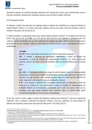 Apostila OAB 2ª Fase ≈ Direito do Trabalho 
Professor ALEXANDRE TEIXEIRA 
Curso de Direito – 2012.1 
Professor ALEXANDRE TEIXEIRA 
148 
provisórias porque, ao contrário daquela adquirida com o tempo de s erviço, que é permanente, esta se 
encontra limitada à duração das condições especiais que lhe deram origem. São elas: 
6.3.3 Dirigente Sindical 
O dirigente sindical tem garantia de emprego desde o registro de candidatura ao cargo de direção ou 
representação sindical e, se eleito, ainda que suplente, até um ano após o final do mandato, salvo se 
cometer falta grave nos termos da lei. 
É estável também o empregado eleito para representação patronal sindical 9. O mandato é de 03 anos 
(inciso VIII do art. 8º, da CF/88, c/c § 3º do art. 543, da CLT), não podendo o dirigente, nem seu 
suplente, serem transferidos de seu local originário de trabalho de modo a afetar ou tornar impossível o 
desempenho de suas funções sindicais, salvo expressa anuência obreira, com a conseqüente renúncia à 
estabilidade. 
CF/1988 
Art. 8º É livre a associação profissional ou sindical, observado o seguinte: 
VIII - é vedada a dispensa do empregado sindicalizado a partir do registro da 
candidatura a cargo de direção ou representação sindical e, se eleito, ainda que 
suplente, até um ano após o final do mandato, salvo se cometer falta grave nos termos 
da lei. 
CLT 
Art. 543 - O empregado eleito para cargo de administração sindical ou representação 
profissional, inclusive junto a órgão de deliberação coletiva, não poderá ser impedido do 
exercício de suas funções, nem transferido para lugar ou mister que lhe dificulte ou 
torne impossível o desempenho das suas atribuições sindicais. 
§ 3º - Fica vedada a dispensa do empregado sindicalizado ou associado, a partir do 
momento do registro de sua candidatura a cargo de direção ou representação de 
entidade sindical ou de associação profissional, até 1 (um) ano após o final do seu 
mandato, caso seja eleito inclusive como suplente, salvo se cometer falta grave 
devidamente apurada nos termos desta Consolidação. 
O art. 522, da CLT, limita a sete o número de dirigentes sindicais por sindicato10, com seus respectivos 
suplentes. Para a dispensa motivada do dirigente sindical e de seus suplentes, há necessidade de 
abertura de inquérito judicial para apuração de falta grave11 (art. 853, da CLT). 
9 Precedente STF RE 217.355-5-MG, Ac. 2ª T., 29.08.2000, Rel. Min. Maurício Corrêa, LTr 65-02/180). 
10 Súmula 369: “DIRIGENTE SINDICAL. ESTABILIDADE PROVISÓRIA 
I - É indispensável a comunicação, pela entidade sindical, ao empregador, na forma do § 5º do art. 543 da CLT. 
II - O art. 522 da CLT foi recepcionado pela Constituição Federal de 1988. Fica limitada, assim, a estabilidade a que alude o art. 543, § 3.º, da CLT a sete 
dirigentes sindicais e igual número de suplentes. 
III - O empregado de categoria diferenciada eleito dirigente sindical só goza de estabilidade se exercer na empresa atividade perti nente à categoria 
profissional do sindicato para o qual foi eleito dirigente. (ex-OJ nº 145 da SBDI-1 - inserida em 27.11.1998) 
IV - Havendo extinção da atividade empresarial no âmbito da base territorial do sindicato, não há razão para subsistir a estabilid ade”. 
11 Vide item 6. 
 