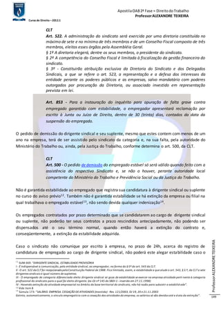Apostila OAB 2ª Fase ≈ Direito do Trabalho 
Professor ALEXANDRE TEIXEIRA 
Curso de Direito – 2012.1 
Professor ALEXANDRE TEIXEIRA 
149 
CLT 
Art. 522. A administração do sindicato será exercida por uma diretoria constituída no 
máximo de sete e no mínimo de três membros e de um Conselho Fiscal composto de três 
membros, eleitos esses órgãos pela Assembléia Geral. 
§ 1º A diretoria elegerá, dentre os seus membros, o presidente do sindicato. 
§ 2º A competência do Conselho Fiscal é limitada à fiscalização da gestão financeira do 
sindicato. 
§ 3º - Constituirão atribuição exclusiva da Diretoria do Sindicato e dos Delegados 
Sindicais, a que se refere o art. 523, a representação e a defesa dos interesses da 
entidade perante os poderes públicos e as empresas, salvo mandatário com poderes 
outorgados por procuração da Diretoria, ou associado investido em representação 
prevista em lei. 
Art. 853 - Para a instauração do inquérito para apuração de falta grave contra 
empregado garantido com estabilidade, o empregador apresentará reclamação por 
escrito à Junta ou Juízo de Direito, dentro de 30 (trinta) dias, contados da data da 
suspensão do empregado. 
O pedido de demissão do dirigente sindical e seu suplente, mesmo que estes contem com menos de um 
ano na empresa, terá de ser assistido pelo sindicato da categoria e, na sua falta, pela autoridade do 
Ministério do Trabalho ou, ainda, pela Justiça do Trabalho, conforme determina o art. 500, da CLT. 
CLT 
Art. 500 - O pedido de demissão do empregado estável só será válido quando feito com a 
assistência do respectivo Sindicato e, se não o houver, perante autoridade local 
competente do Ministério do Trabalho e Previdência Social ou da Justiça do Trabalho. 
Não é garantida estabilidade ao empregado que registra sua candidatura à dirigente sindical ou suplente 
no curso do aviso prévio12. Também não é garantida estabilidade se há extinção da empresa ou filial na 
qual trabalhava o empregado estável13, não sendo devida qualquer indenização14. 
Os empregados contratados por prazo determinado que se candidatarem ao cargo de dirigente sindical 
ou suplente, não poderão ter seus contratos a prazo rescindidos antecipadamente, não podendo ser 
dispensados até o seu término normal, quando então haverá a extinção do contrato e, 
conseqüentemente, a extinção da estabilidade adquirida. 
Caso o sindicato não comunique por escrito à empresa, no prazo de 24h, acerca do registro de 
candidatura de empregado ao cargo de dirigente sindical, não poderá este alegar estabilidade caso o 
12 SUM-369: “DIRIGENTE SINDICAL. ESTABILIDADE PROVISÓRIA 
I - É indispensável a comunicação, pela entidade sindical, ao empregador, na forma do § 5º do art. 543 da CLT. 
II - O art. 522 da CLT foi recepcionado pela Constituição Federal de 1988. Fica limitada, assim, a estabilidade a que alude o art. 543, § 3.º, da CLT a sete 
dirigentes sindicais e igual número de suplentes. 
III - O empregado de categoria diferenciada eleito dirigente sindical só goza de estabilidade se exercer na empresa atividade perti nente à categoria 
profissional do sindicato para o qual foi eleito dirigente. (ex-OJ nº 145 da SBDI-1 - inserida em 27.11.1998) 
IV - Havendo extinção da atividade empresarial no âmbito da base territorial do sindicato, não há razão para subsistir a estabilid ade”. 
13 Vide item 8 
14 Súmula 173: “SALÁRIO. EMPRESA. CESSAÇÃO DE ATIVIDADES (mantida) - Res. 121/2003, DJ 19, 20 e 21.11.2003 
Extinto, automaticamente, o vínculo empregatício com a cessação das atividades da empresa, os salários só são devidos até a d ata da extinção”. 
 